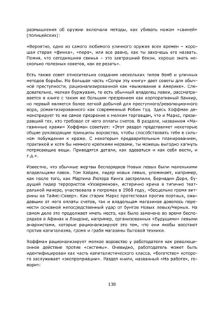 138
размышления об оружии включали методы, как убивать ножом «свиней»
(полицейских):
«Вероятно, одно из самого любимого уличного оружия всех времен – хоро-
шая старая «финка», «перо», или все равно, как ты захочешь его назвать.
Помня, что сегодняшняя свинья – это завтрашний бекон, хорошо знать не-
сколько полезных советов, как ее резать».
Есть также совет относительно создания нескольких типов бомб и уличных
методов борьбы. Но большая часть «Сопри эту книгу» дает советы для обыч-
ной преступности, рационализированной как «выживание в Америке». Сле-
довательно, мелкая буржуазия, то есть обычный владелец лавки, рассматри-
вается в книге с таким же большим презрением как корпоративный банкир,
но первый является более легкой добычей для преступного/революционного
вора, романтизированного как современный Робин Гуд. Здесь Хоффман де-
монстрирует то же самое презрение к мелким торговцам, что и Маркс, прези-
равший тех, кто требовал от него оплаты счетов. В разделе, названном «Ма-
газинные кражи» Хоффман советует: «Этот раздел представляет некоторые
общие руководящие принципы воровства, чтобы способствовать тебе в силь-
ном побуждении к краже. С некоторым предварительным планированием,
практикой и хотя бы немного крепкими нервами, ты можешь выгодно хапнуть
потрясающие вещи. Приводятся детали, как одеваться и как себя вести, и
т.д.».
Известно, что обычные жертвы беспорядков Новых левых были маленькими
владельцами лавок. Том Хайден, лидер новых левых, упоминает, например,
как после того, как Мартина Лютера Кинга застрелили, Бернадин Дорн, бу-
дущий лидер террористов «Уэзерменов», истерично крича в типично теат-
ральной манере, участвовала в погромах в 1968 году, «бесцельно громя вит-
рины на Таймс-Сквер». Как старик Маркс протестовал против портных, ожи-
давших от него оплаты счетов, так и владельцам магазинов довелось пере-
нести основной непосредственный удар от бунтов Новых левых/Черных. На
самом деле это продолжает иметь место, как было замечено во время беспо-
рядков в Афинах и Лондоне, например, организованных «Будущими» левыми
анархистами, которые рационализируют это тем, что они якобы восстают
против капитализма, громя и грабя магазины бытовой техники.
Хоффман рационализирует мелкое воровство у работодателя как революци-
онное действие против «системы». Очевидно, работодатель может быть
идентифицирован как часть капиталистического класса, «богатство» которо-
го заслуживает «экспроприации». Раздел книги, названный «На работе», го-
ворит:
 