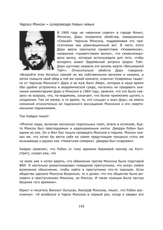 142
Чарльз Мэнсон – суперзвезда Новых левых
В 1969 году на «военном совете» в городе Флинт,
Мичиган, Дорн похвалила убийства, совершенные
«Семьей» Чарльза Мэнсона, поддерживая это пре-
ступление как революционный акт. В честь этого
Дорн ввела трехпалое приветствие «Уэзерменов»,
названное «приветствием вилки», что символизиро-
вало вилку, которую использовали для того, чтобы
вспороть живот беременной актрисе Шэрон Тэйт.
Дорн шутливо назвала эти восемь жертв «Восьмеркой
Тэйт». Относительно убийств Дорн говорила:
«Вскройте этих богатых свиней их же собственными вилками и ножами, а
затем съешьте свой обед в той же самой комнате, классно! Уэзермены тащат-
ся от Чарльза Мэнсона!» Дорн и ее муж Билл Айерс, которые в наше время
оба удобно устроились в академической среде, пытались не придавать зна-
чения комментариям Дорн о Мэнсоне в 1969 году, заявляя, что это было ска-
зано не всерьез, что, по-видимому, означает, что более приемлемо шутить о
злодеянии. Тем не менее, в то время, те, кто слышал и знал Дорн, не имели
сомнений относительно ее подлинного восхищения Мэнсоном и его смерто-
носными подхалимами.
Том Хайден пишет:
«Многие люди, включая несколько подпольных газет, впали в иллюзию, буд-
то Мэнсон был преследуемым и недооцененным хиппи. Джерри Рубин был
одним из них. Он и Фил Окс пошли проведать Мэнсона в тюрьме. Мэнсон ска-
зал им, что хотел бы вести себя на своем предстоящем процессе столь же
вызывающе и дерзко как «Чикагская семерка». Джерри был очарован».
Хайден заявляет, что Рубин (к тому времени биржевой маклер на Уолл-
стрит), сказал ему, что
«в моем уме я хотел верить, что обвинения против Мэнсона были подставой
ФБР. Я настолько романтизировал поведение преступника, что искал любое
возможное объяснение, чтобы найти в преступнике что-то хорошее. Если
общество сделало Мэнсона безумным, то я думал, что это общество было ви-
новато в преступлениях Мэнсона, не Мэнсон. И такая позиция была частью
безумия того времени».
Юрист и писатель Винсент Бульози, биограф Мэнсона, пишет, что Рубин вос-
кликнул: «Я влюбился в Чарли Мэнсона в первый раз, когда я увидел его
 