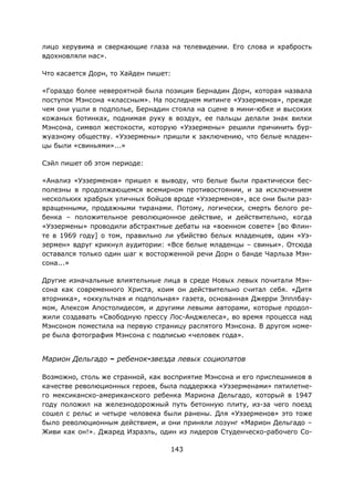 143
лицо херувима и сверкающие глаза на телевидении. Его слова и храбрость
вдохновляли нас».
Что касается Дорн, то Хайден пишет:
«Гораздо более невероятной была позиция Бернадин Дорн, которая назвала
поступок Мэнсона «классным». На последнем митинге «Уэзерменов», прежде
чем они ушли в подполье, Бернадин стояла на сцене в мини-юбке и высоких
кожаных ботинках, поднимая руку в воздух, ее пальцы делали знак вилки
Мэнсона, символ жестокости, которую «Уэзермены» решили причинить бур-
жуазному обществу. «Уэзермены» пришли к заключению, что белые младен-
цы были «свиньями»...»
Сэйл пишет об этом периоде:
«Анализ «Уэзерменов» пришел к выводу, что белые были практически бес-
полезны в продолжающемся всемирном противостоянии, и за исключением
нескольких храбрых уличных бойцов вроде «Уэзерменов», все они были раз-
вращенными, продажными тиранами. Потому, логически, смерть белого ре-
бенка – положительное революционное действие, и действительно, когда
«Уэзермены» проводили абстрактные дебаты на «военном совете» [во Флин-
те в 1969 году] о том, правильно ли убийство белых младенцев, один «Уэ-
зермен» вдруг крикнул аудитории: «Все белые младенцы – свиньи». Отсюда
оставался только один шаг к восторженной речи Дорн о банде Чарльза Мэн-
сона...»
Другие изначальные влиятельные лица в среде Новых левых почитали Мэн-
сона как современного Христа, коим он действительно считал себя. «Дитя
вторника», «оккультная и подпольная» газета, основанная Джерри Эпплбау-
мом, Алексом Апостолидесом, и другими левыми авторами, которые продол-
жили создавать «Свободную прессу Лос-Анджелеса», во время процесса над
Мэнсоном поместила на первую страницу распятого Мэнсона. В другом номе-
ре была фотография Мэнсона с подписью «человек года».
Марион Дельгадо – ребенок-звезда левых социопатов
Возможно, столь же странной, как восприятие Мэнсона и его приспешников в
качестве революционных героев, была поддержка «Уэзерменами» пятилетне-
го мексиканско-американского ребенка Мариона Дельгадо, который в 1947
году положил на железнодорожный путь бетонную плиту, из-за чего поезд
сошел с рельс и четыре человека были ранены. Для «Уэзерменов» это тоже
было революционным действием, и они приняли лозунг «Марион Дельгадо –
Живи как он!». Джаред Израэль, один из лидеров Студенческо-рабочего Со-
 