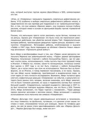 144
юза, который выступал против кружка Дорн/Айерса в SDS, комментировал
это так:
«Итак, a) «Уэзермены» призывали подражать смертельно дефективному ре-
бенку. И б) особенно в выборе смертельно дефективного ребенка чикано, и
представлении его как примера для подражания в их «революционной борь-
бе», в том, что они назвали «брюхом зверя», они показали полную глубину
расизма, который лежал в основе их фальшивой борьбы против «привилегий
белой кожи».
Похоже, что мальчишка просто хотел разломать кусок бетона, положив его
на рельсы. Однако для «Уэзерменов» это было столь же героическим рево-
люционным действием, как убийство вилкой Шэрон Тэйт. Невразумительная
выходка ребенка, произошедшая двадцатью годами раньше, воззвала к мен-
талитету «Уэзерменов». Фотография ребенка, опубликованная в журнале
«Лайф» в 1947 году, была переиздана на обложке «Заметок Новых левых»
под заголовком: «Принесите домой войну!».
Билл Айерс в автобиографии пишет о том, как «Терри» начал раскрутку ма-
ленького Мариона как революционной иконы. «Терри» держал фотографию
Мариона, полученную «горячей с кабеля Ассошиэйтед Пресс», где тот дер-
жал «кусок скалы, использованного, чтобы пустить под откос грузовой поезд
в Италии». У Айерса тут, похоже, какие-то галлюцинации, поскольку снимок
был сделан в 1947 году и не мог быть «горячим с кабеля Ассошиэйтед
Пресс», да и кусок скалы при этом не использовался. Мальчик был из Кали-
форнии, не из Италии, и поезд перевозил пассажиров, а не грузы. Однако,
так как Айерс нынче профессор, пристроенный в академическом мире, не
стоит ждать от него точности исследования. Возможно, Айерс пытается здесь
смягчить инфантильную реакцию «Уэзерменов» на событие, в результате ко-
торого было ранено пять человек, включая инженера, хотя Айерс заявляет,
что не было «никаких ранений, но грузу и подвижному составу был нанесен
большой ущерб». Следовательно, сценарий инцидента с Дельгадо в 1947 го-
ду был полностью повторно выдуман Айерсом, как это было у SDS. Помимо
этого, Айерс вспоминает, что Терри «кричал с ликованием... Терри дважды
громко прочитал заголовок с воплями смеха». Айерс вспоминает о широком
использовании этого мальчика как символа «Уэзерменов»:
«Марион Дельгадо стал нашим революционным антигероем и талисманом,
его лицо появилось на футболках, пуговицах, и в дальних углах наших ли-
стовок и газет, опознаваемое только для знающих. Звоня по телефону друг
другу, мы раз за разом стали идентифицировать себя как «Марион Дельга-
до»... Марион Дельгадо был всюду, живи как он!»
 