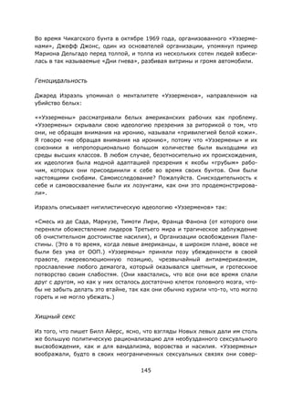 145
Во время Чикагского бунта в октябре 1969 года, организованного «Уэзерме-
нами», Джефф Джонс, один из основателей организации, упомянул пример
Мариона Дельгадо перед толпой, и толпа из нескольких сотен людей взбеси-
лась в так называемые «Дни гнева», разбивая витрины и громя автомобили.
Геноцидальность
Джаред Израэль упоминал о менталитете «Уэзерменов», направленном на
убийство белых:
««Уэзермены» рассматривали белых американских рабочих как проблему.
«Уэзермены» скрывали свою идеологию презрения за риторикой о том, что
они, не обращая внимания на иронию, называли «привилегией белой кожи».
Я говорю «не обращая внимания на иронию», потому что «Уэзермены» и их
союзники в непропорционально большом количестве были выходцами из
среды высших классов. В любом случае, безотносительно их происхождения,
их идеология была модной адаптацией презрения к якобы «грубым» рабо-
чим, которых они присоединили к себе во время своих бунтов. Они были
настоящими снобами. Самоисследование? Пожалуйста. Снисходительность к
себе и самовосхваление были их лозунгами, как они это продемонстрирова-
ли».
Израэль описывает нигилистическую идеологию «Уэзерменов» так:
«Смесь из де Сада, Маркузе, Тимоти Лири, Франца Фанона (от которого они
переняли обожествление лидеров Третьего мира и трагическое заблуждение
об очистительном достоинстве насилия), и Организации освобождения Пале-
стины. (Это в то время, когда левые американцы, в широком плане, вовсе не
были без ума от ООП.) «Уэзермены» приняли позу убежденности в своей
правоте, лжереволюционную позицию, чрезвычайный антиамериканизм,
прославление любого демагога, который оказывался цветным, и гротескное
потворство своим слабостям. (Они хвастались, что все они все время спали
друг с другом, но как у них осталось достаточно клеток головного мозга, что-
бы не забыть делать это втайне, так как они обычно курили что-то, что могло
гореть и не могло убежать.)
Хищный секс
Из того, что пишет Билл Айерс, ясно, что взгляды Новых левых дали им столь
же большую политическую рационализацию для необузданного сексуального
высвобождения, как и для вандализма, воровства и насилия. «Уэзермены»
воображали, будто в своих неограниченных сексуальных связях они совер-
 