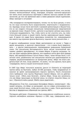 146
шали некие революционные действия против буржуазной этики, или альтер-
нативно манипулятивный метод, благодаря которому мужчина-нарциссист
мог иметь много сексуальных партнеров и избегать прочных связей или обя-
занностей, до того как феминизм ввел в левое движение новый пуританизм.
Айерс приходит в энтузиазм:
«Мы лихорадочно экспериментировали, потому что мы были детьми, и пото-
му что наши инстинкты были анархическими, энергичными и несдержанны-
ми. Однажды ночью после жестокой и кровавой демонстрации в Вашингтоне,
сто из нас создали стонущее сексуальное театрализованное представление
на верхнем этаже «Dupont Circle», щеголяя и выставляя напоказ нашу возму-
тительную неудержимость. Так, чтобы никто не мог упустить суть, мы поме-
стили большой комикс в нашей газете, быстро нарисованный одним товари-
щем. В одном его кадре были нарисованы множество тел, кувыркающихся
все вместе под огромным флагом Вьетконга, отдыхая после уличного боя…»
В другом незабываемом случае Айерс расположился на ночлег с Терри и
двумя женщинами, и закончил совокупление – что и можно было предполо-
жить – в другом революционном подтверждении разрушении буржуазной
этики. Эта сексуальная беспорядочность была частью политической про-
граммы «разбить единобрачие», по словам Айерса. В других ситуациях, та-
ких как Храм народов Джима Джонса, или подобные хиппи Дети Бога Дэвида
Берга, оба квазирелигиозных культа Новых левых, такие методы были, в ко-
нечном счете, разоблачены как сексуальное насилие для удовлетворения их
лидеров, рационализированных за прикрытием догмы. Айерс так много сви-
детельствует об этом, когда заявляет, что всему, что они сделали, было дано
«оправдание, место в нашей политической линии».
В 1969 году Айерс попытался вымогать деньги от Комитета за мораторий
против войны во Вьетнаме, требуя 20 000 долларов, чтобы воздержаться от
насилия во время запланированного мирного протеста. После отклонения
этого требования член группы Моратория спросил Айерса, чего он действи-
тельно хочет. «Убить всех богачей», ответил Айерс. Когда ему напомнили,
что сам Айерс происходил из богатой семьи, он ответил лозунгом Новых ле-
вых: «Принесите войну домой. Убейте своих родителей».
Обозреватель Стив Нил, анализируя биографию Айерса, комментирует: «Вы-
зывает вопросы, что Айерс не раскрывает, как он и Дорн использовали вли-
яние своей богатой семьи, чтобы вести свои бои в судах. После десятилетия
бегства от федеральных обвинений они сдались ФБР».
Последним действием «Уэзерменов» было вооруженное ограбление инкасса-
торского автомобиля компании «Бринкс» в 1981 году, совершенное ими с
 
