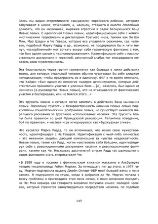 149
Здесь мы видим стереотипного «занудного» еврейского ребенка, которого
запугивают в школе, трусливого, и, наконец, ставшего в юности способным
доказать, что он «мужчина», выражая агрессию в рядах беснующихся банд
Новых левых. С идеологией Новых левых, идентифицирующих себя с комму-
нистическими теоретиками и диктаторами Третьего мира, такими как Хо Ши
Мин, Мао Цзэдун и Че Гевара, которые все управляли режимами, где чело-
век, подобный Марку Радду и др., возможно, не продержался бы и пяти ми-
нут, «оскорбленный» мог соткать вокруг себя героическую фантазию о том,
что был одним целым с «колонизированным». Идентифицируя себя с насиль-
ственными доктринами и тиранией, запуганный слабак мог опосредовано по-
казать свою мужественность.
Эта безопасность через группу проявляется как бравада в таких действиях
толпы, для которых отдельный человек обычно чувствовал бы себя слишком
неподходящим, чтобы предпринять их в одиночку. ФБР в то время отмечало,
что Хайден «был одним из немногих лидеров демонстрантов, которые дей-
ствительно принимали участие в уличных боях... [и], казалось, был одним из
немногих [в руководстве Новых левых], кто не отказывался от фактического
участия в беспорядках, или не боялся этого...»
Эту трусость можно и сегодня легко заметить в действиях банд нынешних
левых. Поскольку трусость и безнравственность новичка Новых левых под-
креплены социопатическими доктринами левых, не существует никакого мо-
рального раскаяния за трусливое использование насилия. Эта трусость тол-
пы была правилом со дней Французской революции. Галантное поведение,
бой по правилам, и честная игра игнорируются как «буржуазная этика».
Что касается Марка Радда, то он вспоминает, что искал свою мужествен-
ность, идентифицируя с Че Геварой. Идентификация с чьей-либо личностью
– это механизм защиты, дающий компенсацию за чувства неадекватности.
Новые левые, такие как Радд, могли чувствовать себя бойцами, идентифици-
руя себя с революционными доктринами насилия и революционными фигу-
рами, такими как Че. Несколько десятилетий спустя Радд так размышлял о
своих фантазиях стать американским Че:
«В 1989 году я посетил в феминистском книжном магазине в Альбукерке
лекцию писательницы Робин Морган. За пятнадцать лет до этого, в 1974 го-
ду, Морган подстроила выдачу Джейн Олперт ФБР моей бывшей жены и меня
самого. Я подпрыгнул со стула, когда я добрался до Че. Морган попала в
точку проблемы и пригвоздила этим меня лично, с моим желанием походить
на Че. Моя карьера как гевариста внезапно получила смысл: молодой чело-
век, который стремится самоутвердиться посредством насилия, по подобию
 