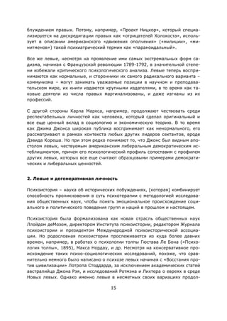 15
блуждением правых. Потому, например, «Проект Ницкор», который специа-
лизируется на дискредитации правых как «отрицателей Холокоста», исполь-
зует в описании американского «движения ополчения» («милиции», «ми-
нитменов») такой психиатрический термин как «параноидальный».
Все же левые, несмотря на проявление ими самых экстремальных форм са-
дизма, начиная с Французской революции 1789-1792, в значительной степе-
ни избежали критического психологического анализа. Левые теперь воспри-
нимаются как нормальные, и сторонники их самого радикального варианта –
коммунизма – могут занимать уважаемые позиции в научном и преподава-
тельском мире, их книги издаются крупными издателями, в то время как та-
ковые деятели из числа правых маргинализованы, и даже изгнаны из их
профессий.
С другой стороны Карла Маркса, например, продолжают чествовать среди
респектабельных личностей как человека, который сделал оригинальный и
все еще ценный вклад в социологию и экономическую теорию. В то время
как Джима Джонса широкая публика воспринимает как ненормального, его
рассматривают в рамках контекста любых других лидеров сектантов, вроде
Дэвида Кореша. Но при этом редко понимают то, что Джонс был видным апо-
столом левых, чествуемым американским либеральным демократическим ис-
теблишментом, причем его психологический профиль сопоставим с профилем
других левых, которых все еще считают образцовыми примерами демократи-
ческих и либеральных ценностей.
2. Левые и дегенеративная личность
Психоистория – наука об исторических побуждениях, [которая] комбинирует
способность проникновения в суть психотерапии с методологией исследова-
ния общественных наук, чтобы понять эмоциональное происхождение соци-
ального и политического поведения групп и наций в прошлом и настоящем.
Психоистория была формализована как новая отрасль общественных наук
Ллойдом деМозом, директором Института психоистории, редактором Журнала
психоистории и президентом Международной психоисторической ассоциа-
ции. Но родословная психоистории прослеживается из куда более давних
времен, например, в работах о психологии толпы Гюстава Ле Бона («Психо-
логия толпы», 1895), Макса Нордау, и др. Несмотря на консервативное про-
исхождение таких психо-социологических исследований, похоже, что срав-
нительно немного было написано о психозе левых начиная с «Восстания про-
тив цивилизации» Лотропа Стоддарда, за исключением академических статей
австралийца Джона Рэя, и исследований Ротмэна и Лихтера о евреях в среде
Новых левых. Однако именно левые в несметных своих вариациях продол-
 
