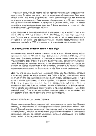 153
– «травка», секс, борьба против войны, противостояние администрации уни-
верситета». Он снова повторяет, что «вся стратегия «Уэзерменов» была кош-
маром мачо. Она была разработана, чтобы самоутвердиться как молодым
мужчинам (и женщинам)». Радд оставил «Уэзерменов» в 1970 году, понимая,
что «у меня не было достаточно храбрости и убежденности, чтобы на самом
деле быть революционным партизанским бойцом, которого я строил из себя,
или уговаривать других людей на это».
Радд, попавший в федеральный розыск за взрывы бомб и заговор, был в бе-
гах с 1970 по 1977 год. Он сдался ФБР в 1977 году, и прошел период депрес-
сии. Однако, как и с другими бывшими беглецами из числа «Уэзерменов» суд
обошелся с ним мягко. Его обвинили только в мелких преступлениях и при-
говорили к штрафу в 2000 долларов и испытательному сроку на два года.
22. Последствия: от Новых левых к Нью Эйдж
Окончание Вьетнамской войны привело также к концу Новых левых. Десе-
грегация пришла на Юг при помощи федеральных штыков, и США удрали из
Вьетнама. Основные элементы, с помощью которых Новые левые интеллек-
туализировали свои страхи и тревоги, были устранены самим «истеблишмен-
том». И теперь не осталось ничего, кроме инфантильной субкультуры, осно-
ванной на «сексе, наркотиках и рок-н-ролле», которая была полезна, чтобы
привлекать пополнение, но бесполезна, чтобы быть опорой революции.
Для тех, кто не смог вписаться в основной поток как Том Хайден, который
стал калифорнийским законодателем, как Джерри Рубин, который стал яппи
на Уолл-стрит с хорошими связями, как Билл Айерс, Бернадин Дорн и Марк
Радд, ставшие учителями, осталась пустота, требующая заполнения. Эбби
Хоффману не удалось ее заполнить, и он совершил самоубийство. Как и в
начальной реакции Джерри Рубина, многие отвернулись от Новых левых,
чтобы искать укрепляющие психотерапии и трансцендентализм Нью Эйдж
(«новой эры»). Если эго не могло быть удовлетворено, тогда, возможно, от-
вет состоял в том, что это самое эго нужно было стереть.
Новые левые как групповая терапия
Новые левые всегда были под влиянием психотерапевтов, таких как Абрахам
Маслоу, и специалистов из Франкфуртской школы критической теории. Лю-
бимой формой терапии во времена Новых левых была «групповая терапия» и
«самокритика», которые были методами управления сознанием и следования
групповым нормам, за маской движения, которое утверждало, что якобы
представляло освобождение человека.
 