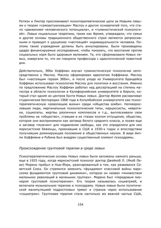 154
Ротмэн и Лихтер прослеживают психотерапевтические цели за Новыми левы-
ми к теории «самоактуализации» Маслоу и других основателей того, что ста-
ло «движением человеческого потенциала», и «гуманистической психологи-
ей». Левые социальные теоретики, такие как Фромм, утверждали, что семья
и другие основы традиционного общественного строя являются репрессив-
ными и приводят к удушению «настоящей» индивидуальности человека. По-
этому такие учреждения должны быть аннулированы. Были произведены
щедро финансируемые исследования, чтобы показать, что восстание против
социальных норм было здоровым явлением. Те, кто сформировали Новых ле-
вых, извергали то, что им говорили профессора с идеологической повесткой
дня.
Действительно, Эбби Хоффман изучал гуманистическую психологию непо-
средственно у Маслоу. Маслоу сформировал идеологию Хоффмана. Маслоу
был «настоящим героем Эбби», и после ухода из Университета Брандейса
Хоффман использовал психологию Маслоу для политики и восстания. Именно
по предложению Маслоу Хоффман работал над диссертацией на степень ма-
гистра в области психологии в Калифорнийском университете в Беркли, ко-
торый стал одним из центров бунта Новых левых. Доктор Фромм расхваливал
студенческие беспорядки 1968 года в Колумбийском университете как психо-
терапевтическую «революцию жизни» среди «общества зомби». Неповзрос-
левшие люди, маргинальные психологические типы, нарциссисты, невроти-
ки, социопаты, жертвы различных комплексов и т.д., выплескивали свои
проблемы на «общество», ставшее в их глазах козлом отпущения, общество,
которое они воспринимали как заговор белого среднего класса, а позже еще
и заговор «мужчин» для подавления свободы, как это определили для них
марксистские беженцы, приехавшие в США в 1930-х годах и впоследствии
получившие доминирующее положение в общественных науках. В виде йип-
пи Хоффмана и Рубина был внедрен существенный элемент психодрамы.
Происхождение групповой терапии в среде левых
Психотерапевтические основы Новых левых были заложены намного раньше,
еще в 1925 году, когда марксистский психолог доктор Джейкоб Л. (Якоб Ле-
ви) Морено прибыл в Нью-Йорк, разочарованный в том, как развивался Со-
ветский Союз. Он стремился заменить «фундамент классовой войны марк-
сизма фундаментом групповой динамики», которую он назвал «множеством
маленьких революций в маленьких группах». Морено был «передовым пио-
нером групповой психотерапии». Его теория называлась социатрией, и
включала музыкальную терапию и психодраму. Новые левые были политиче-
ской манипуляцией подростковых тревог и страхов через использование
«социатрии». Групповая терапия стала настолько же важной частью США,
 