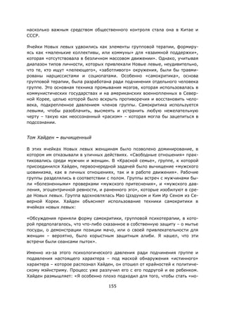 155
насколько важным средством общественного контроля стала она в Китае и
СССР.
Ячейки Новых левых удвоились как элементы групповой терапии, формиру-
ясь как «маленькие коллективы, или коммуны» для «взаимной поддержки»,
которая «отсутствовала в безличном массовом движении». Однако, учитывая
диапазон типов личности, которых привлекали Новые левые, неудивительно,
что те, кто ищут «лелеющего», «заботливого» окружения, были бы травми-
рованы нарциссистами и социопатами. Особенно «самокритика», основа
групповой терапии, была разработана ради подчинения отдельного человека
группе. Это основная техника промывания мозгов, которая использовалась в
коммунистических государствах и на американских военнопленных в Север-
ной Корее, целью которой было вскрыть противоречия и восстановить чело-
века, подкрепленное давлением членов группы. Самокритика используется
левыми, чтобы разоблачить, высмеять и устранить любую нежелательную
черту – такую как неосознанный «расизм» – которая могла бы зацепиться в
подсознании.
Том Хайден – вычищенный
В этих ячейках Новых левых женщинам было позволено доминирование, в
котором им отказывали в уличных действиях. «Свободные отношения» прак-
тиковались среди мужчин и женщин. В «Красной семье», группе, к которой
присоединился Хайден, первоочередной задачей было вычищение «мужского
шовинизма, как в личных отношениях, так и в работе движения». Рабочие
группы разделялись в соответствии с полом. Группы встреч с мужчинами бы-
ли «болезненными» проверками «мужского притеснения», и «мужского дав-
ления, эгоцентричной ревности, и раненного эго», которые изобилуют в сре-
де Новых левых. Группа вдохновлялась Мао Цзэдуном и Ким Ир Сеном из Се-
верной Кореи. Хайден объясняет использование техники самокритики в
ячейках новых левых:
«Обсуждения приняли форму самокритики, групповой психотерапии, в кото-
рой предполагалось, что что-либо сказанное в собственную защиту – о мытье
посуды, о демонстрации позиции мачо, или о своей привлекательности для
женщин – вероятно, было корыстным защитным алиби. Я нашел, что эти
встречи были сеансами пыток».
Именно из-за этого психологического давления ради подчинения группе и
подавления настоящего характера – под маской обнаружения «истинного»
характера – которое распознал Хайден, он отошел от крайностей к политиче-
скому мэйнстриму. Процесс уже разлучил его с его подругой и ее ребенком.
Хайден размышляет: «Я особенно плохо подходил для того, чтобы стать «но-
 