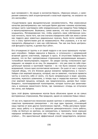 156
вым человеком»». Он вошел в коллектив Беркли, «Красную семью», с наме-
рением изменить свой эгоцентрический и властный характер, но оказался на
это неспособен:
«Существовала одна фундаментальная несовместимость. Мои агрессивные
качества рассматривались как гнетущее бремя другими членами коллектива,
которые часто чувствовали себя определенными как придатки Тома Хайдена
и манипулированными. Возможно, самое важное, что мои отношения с Энн
ухудшились. Мотивированная тем, чтобы укрепить свою собственную силь-
ную личность, после того, как она сначала определила себя как жена и затем
как подруга двух известных радикальных мужчин, было почти неизбежно,
что я стану препятствием для ее независимости. Мне угрожали, и я не мог
прекратить обращаться с нею как собственник. Так как она была централь-
ной фигурой в группе, я должен был уйти».
Его отчуждение от группы и от своей подруги и ее сына произошло «пугаю-
щим способом». Хайден вернулся в Беркли, и «столкнулся с напряженной
встречей других участников, сидящих в кругу. В отсутствие Хайдена было
решено, что он был «репрессивным сторонником дискриминации женщин»,
«способным манипулировать людьми». Он увидел взгляд «стеклянного еди-
нодушия» на каждом из их лиц. Он защищался – это уже само по себе отри-
цательный признак в групповой терапии – но «не было никаких открытых
возражений, только одно коллективное желание». Он ушел от них с чувством
горькой обиды, что его близкие друзья внезапно превратились в «культ».
Хайден стал жертвой процесса, который, как он заявляет, «пытался провести
чистку и очистить себя от всего, что было неправильным в мире: расизма,
сексизма, мужского шовинизма, а теперь еще и лидерства мужчин». Хайден
стал жертвой процесса, который, как предполагалось, должен был «осво-
бождать», политизированной психотерапии, которая тысячи раз заканчива-
лась в коммунах маоистского Китая, где «виновных» отнюдь не отпускали
так легко, как Хайдена.
Цель этой формы промывания мозгов была объяснена одним из ее самых
восторженных сторонников, Мао Цзэдуном, одним из символов Новых левых:
«У нас есть марксистско-ленинское оружие критики и самокритики..., добро-
совестное применение самокритики – это еще один признак, отличающий
нашу партию от всех других политических партий... Чтобы регулярно прове-
рять нашу работу и в процессе развития демократического стиля работы,
чтобы не бояться ни критики, ни самокритики, и применить такие хорошие
народные китайские принципы как «Говори все, что знаешь и говори без
утайки»... Это единственный эффективный способ предотвратить загрязне-
 