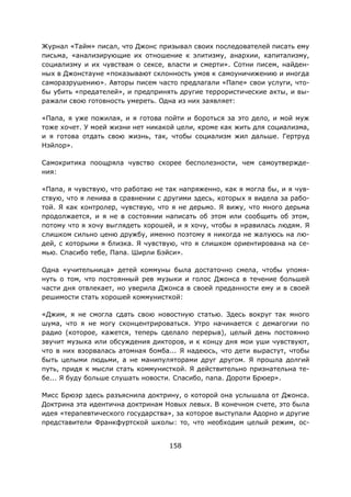 158
Журнал «Тайм» писал, что Джонс призывал своих последователей писать ему
письма, «анализирующие их отношение к элитизму, анархии, капитализму,
социализму и их чувствам о сексе, власти и смерти». Сотни писем, найден-
ных в Джонстауне «показывают склонность умов к самоуничижению и иногда
саморазрушению». Авторы писем часто предлагали «Папе» свои услуги, что-
бы убить «предателей», и предпринять другие террористические акты, и вы-
ражали свою готовность умереть. Одна из них заявляет:
«Папа, я уже пожилая, и я готова пойти и бороться за это дело, и мой муж
тоже хочет. У моей жизни нет никакой цели, кроме как жить для социализма,
и я готова отдать свою жизнь, так, чтобы социализм жил дальше. Гертруд
Нэйлор».
Самокритика поощряла чувство скорее бесполезности, чем самоутвержде-
ния:
«Папа, я чувствую, что работаю не так напряженно, как я могла бы, и я чув-
ствую, что я ленива в сравнении с другими здесь, которых я видела за рабо-
той. Я как контролер, чувствую, что я не дерьмо. Я вижу, что много дерьма
продолжается, и я не в состоянии написать об этом или сообщить об этом,
потому что я хочу выглядеть хорошей, и я хочу, чтобы я нравилась людям. Я
слишком сильно ценю дружбу, именно поэтому я никогда не жалуюсь на лю-
дей, с которыми я близка. Я чувствую, что я слишком ориентирована на се-
мью. Спасибо тебе, Папа. Ширли Бэйси».
Одна «учительница» детей коммуны была достаточно смела, чтобы упомя-
нуть о том, что постоянный рев музыки и голос Джонса в течение большей
части дня отвлекает, но уверила Джонса в своей преданности ему и в своей
решимости стать хорошей коммунисткой:
«Джим, я не смогла сдать свою новостную статью. Здесь вокруг так много
шума, что я не могу сконцентрироваться. Утро начинается с демагогии по
радио (которое, кажется, теперь сделало перерыв), целый день постоянно
звучит музыка или обсуждения дикторов, и к концу дня мои уши чувствуют,
что в них взорвалась атомная бомба... Я надеюсь, что дети вырастут, чтобы
быть целыми людьми, а не манипуляторами друг другом. Я прошла долгий
путь, придя к мысли стать коммунисткой. Я действительно признательна те-
бе... Я буду больше слушать новости. Спасибо, папа. Дороти Брюер».
Мисс Брюэр здесь разъяснила доктрину, о которой она услышала от Джонса.
Доктрина эта идентична доктринам Новых левых. В конечном счете, это была
идея «терапевтического государства», за которое выступали Адорно и другие
представители Франкфуртской школы: то, что необходим целый режим, ос-
 