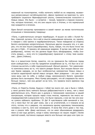 159
нованный на психотерапии, чтобы излечить любой из их неврозов, вызван-
ных репрессивным «истеблишментом». Джонс применял на практике то, чего
требовали социологи Франкфуртской школы, гуманистические психологи и
Новые левые. Это было – и остается – тоской, тревогой и страхом психопа-
тов, которые полагают, что это они нашли путь к Утопии, и что нормальный
мир нуждается в лечении.
Один белый контролер признавался в своей «вине» за менее почтительное
отношение к темнокожему товарищу:
«Папа, я действительно сегодня переборщил. Я вышел из себя с Лулой Ру-
бен, пожилой, ругаясь. Не в ней в смысле навешивания ярлыков, но, однако,
я говорил с нею громко и недоброжелательно. Такое поведение со стороны
белого контролера непростительно. Несколько других слышали это, и я уве-
рен, что это все пошло [неразборчиво]. Ушла, говоря, что это было точно так
же как в США... Я принесу ей извинения вовремя. Я ругаю сам себя за [не-
разборчиво], потому что это должно будет быть обнародовано, чтобы очи-
стить воздух..., если кто-то [неразборчиво] привлечет к этому твое внима-
ние... Джин [Чэйкин].
Как и в маоистском Китае, кажется, что он признался бы публично перед
всем сообществом, и стал бы предметом оскорбления за то, что был не в со-
стоянии вычистить в себе подсознательный «белый расизм». Тип навязчиво-
го комплекса вины за то, что просто рожден белым, был внушен белым чле-
нам Храма народов, но он был особенностью самокритики Новых левых и
остается характерной чертой левых сегодня. Факт рождения – это уже при-
чина вины сам по себе, и любые следы неосознанного белого «расизма»
должны быть вычищены. Мисс Кумер рассуждает, что ей следовало бы нести
больше «вины», чем она делает из-за того, что провела много времени под
опекой Джонса.
«Папе, от Лоретты Кумер. Будучи с тобой так много лет, как я была с тобой,
у меня должно быть намного больше добросовестности и вины, чем у меня
действительно есть. Много раз я думала о темнокожем населении в нашей
конгрегации, которое прошло через столь многое, перенесло так много не-
справедливостей в результате того, что были черными, и все же так или ина-
че сумело избежать проблемы. О! Да! Я чувствовала себя виновной в том,
что у меня был тот же цвет кожи, как у их угнетателей, и я плакала из-за
этого, потому что я уверена, что напомнила одному красивому темнокожему
человеку о ком-то, кого они ненавидели. Я жила без этого даже с тех пор,
как я узнала тебя. Даже настолько, что он имел обыкновение раздражать
меня (и все еще делает), когда я вижу некоторых из наших людей с более
светлой кожей, постоянно сидящих вместе или больше чем двух или трех си-
 