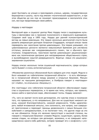 16
жают бунтовать на улицах и преследовать ученых, церкви, государственную
бюрократию и школы, часто под именем «политической корректности», и при
этом общество до сих пор не понимает происхождения и менталитета этих
сил, все еще продолжающих свою работу.
Нордау о маттоидах
Венгерский врач и социолог доктор Макс Нордау писал о вырождении куль-
туры и философии как о признаке психического и морального вырождения.
Создавая свой труд в 1895 году, Нордау дал ранний психоисторический
взгляд на левые революции. Эта теория несколько десятилетий спустя была
развита американцем доктором Лотропом Стоддардом, который описал такие
перевороты как «восстание против цивилизации». Эта теория указывает, что
цивилизованные ценности являются невыносимым бременем для умственно
отсталых, включая как «неуравновешенного гения», так и обычного пре-
ступника. Следовательно, «восстание против цивилизации» рационализиро-
вано как политическая доктрина для ниспровержения общественного строя,
и высвобождения скрытой развращенности. Вкратце: левые это рационали-
зированная социопатия.
Нордау описал несколько типов социальной маргинальности, среди которых
часто бывают и очень интеллектуальные:
«Множество различных обозначений было найдено для этих людей. Модсли и
Болл называют их «обитателями пограничной области» – то есть обитающи-
ми в пограничной области между разумом и открытым безумием. Маньян
называет их «высшими дегенератами», а Ломброзо говорит о «маттоидах»
(от «matto», по-итальянски «безумец»)».
Эти «маттоиды» или «обитатели пограничной области» обеспечивают лидер-
ство в социальных переворотах, в то время как типы, которых, как правило,
можно найти в преступном мире, обеспечивают толпы. Нордау заявляет:
«То, чего не хватает почти всем дегенератам, это чувства этики и понимания
того, что правильно, а что неправильно. Для них не существует никакого за-
кона, никакой благопристойности, никакой умеренности. Чтобы удовлетво-
рить любой мгновенный импульс, или склонность, или каприз, они соверша-
ют преступления и переходят границы дозволенного с самым большим спо-
койствием и самодовольством, и не постигают того, что другие люди за это
на них обижаются. Когда это явление присутствует в высокой степени, мы
говорим о «моральном безумии» словами Модсли; существуют, однако, более
низкие стадии, на которых сам дегенерат, возможно, и не совершает непо-
средственно какого-либо действия, которое приведет его к конфликту с уго-
 