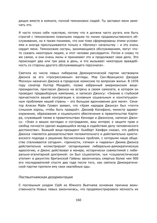 160
дящих вместе в комнате, полной темнокожих людей. Ты заставил меня заме-
чать это.
Я часто плохо себя чувствую, потому что я должна часто ругать или быть
строгой с темнокожими пожилыми людьми по линии продовольственного об-
служивания, но я также понимаю, что они тоже сформированы этими услови-
ями и иногда прислушиваются только к «белому» начальству – и это очень
сердит меня. Темнокожие сестры, занимающиеся обслуживанием, могут что-
то сказать некоторым людям, и этот человек рассердится. Потом я скажу то
же самое, и они очень милы и принимают это и продолжают свое дело. Это
происходит два или три раза в день, и это вызывает некоторую враждеб-
ность со стороны другого обслуживающего персонала».
Светила из числа левых либералов Демократической партии чествовали
Джонса за его «прогрессивные» взгляды. Мэр Сан-Франциско Джордж
Москоун назначил Джонса в городскую комиссию по вопросам жилья. В 1976
году сенатор Уолтер Мондейл, позже избранный американским вице-
президентом, пригласил Джонса на встречу в своем самолете, в котором он
проводил предвыборную кампанию, и написал Джонсу: «Знание о глубокой
причастности вашей конгрегации к основным социальным и конституцион-
ным проблемам нашей страны – это большое вдохновение для меня». Сена-
тор Аляски Майк Грэвел заявил, что «Храм народов Джонса» был «почти
слишком хорош, чтобы быть правдой». Джозеф Калифано, министр здраво-
охранения, образования и социального обеспечения в правительстве Карте-
ра, служивший также в правительствах Кеннеди и Джонсона, написал Джон-
су: «Зная о ваших взглядах и сострадании, ваш интерес к защите прав и
свобод личности сделал выдающийся вклад в содействие делу человеческого
достоинства». Бывший вице-президент Хьюберт Хамфри сказал, что работа
Джонса «является доказательством положительного и действительно христи-
анского подхода к решению бесчисленных проблем, с которыми наше обще-
ство сталкивается сегодня». «Ценности, «этика» и «идеалы» Джима Джонса
действительно иллюстрируют сегодняшнюю либерально-демократическую
идеологию, и Джонс действовал в манере, исторически совместимой с либе-
рально-эгалитарной доктриной: он был социопатом, чья «социалистическая
утопия» в джунглях британской Гайаны закончилась смертью более чем 900
его последователей спустя два года после того, как светила Демократиче-
ской партии пропели ему свои хвалебные оды.
Поствьетнамская дезориентация
С поспешным уходом США из Южного Вьетнама основная причина воин-
ственности Новых левых закончилась, что продемонстрировало мелкость их
 