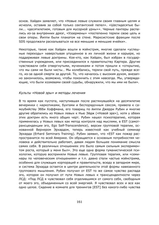 161
основ. Хайден заявляет, что «Новые левые служили своим главным целям и
исчезли, оставив за собой только сектантский пепел». «Шестидесятые бы-
ли... «десятилетием, готовым для мусорной урны»». Черные пантеры распа-
лись из-за внутренних дрязг, «Уэзермены» «постепенно теряли свою цель и
свои опоры. Йиппи были плакатом на стене. Марксистские фракции после
SDS продолжали раскалываться на все меньшие и меньшие ячейки».
Некоторые, такие как Хайден вошли в мэйнстрим, многие сделали «успеш-
ные переходы» наверстывая упущенное в их личной жизни и карьере, но
поддерживая левые доктрины. Кое-кто, как Хайден, был избран в государ-
ственные учреждения, или присоединился к правительству Картера. Другие
чувствовали себя отвергнутыми, мучениками и потом пришли к «открытию,
что мы сами не были чисты… Мы колебались, теряли свой путь, прежде все-
го, из-за одной смерти за другой. То, что началось с высоким духом, внезап-
но закончилось, возможно, чтобы покончить с этим навсегда. Мы, утвержда-
ющие, что были хозяевами своей судьбы, обнаружили, что мы ими не были».
Культы «Новой эры» и методы лечения
В то время как пустота, наступившая после растянувшейся на десятилетие
вечеринки с наркотиками, бунтами и беспорядочным сексом, привела к са-
моубийству Эбби Хоффмана, его товарищ по йиппи Джерри Рубин и многие
другие обратились из Новых левых к Нью Эйдж («Новой эре»), хотя у обеих
этих доктрин есть много общих черт. Рубин нашел психотерапию, которая
применялась у Новых левых как метод контроля над мыслями, в EST (самот-
рансценденции эго, Ego Self-Transcendence), версии групповой терапии, ос-
нованной Вернером Эрхардом, теперь известной как учебный семинар
Эрхарда (Erhard Seminars Training). Рубин заявил, что «EST как пожар рас-
пространится по всей Америке. Он обращается к основным потребностям че-
ловека и действительно работает, давая людям большее понимание смысла
самих себя. В различных отношениях это было самым сильным эксперимен-
том роста, который у меня был». Это еще одна форма гуманистической пси-
хологии, которую восприняли Новые левые. Групповая терапия, или «семи-
нары по человеческим отношениям» и т.п. давно стали частью мэйнстрима,
особенно для служащих корпораций и правительств, всюду в западном мире,
и система Эрхарда остается в центре деятельности этой формы навязанного
группового мышления. Рубин получил от EST то же самое чувство распада
эго, которое он получил от пути Новых левых к трансцендентности через
ЛСД: «Под ЛСД я чувствовал себя отделившимся от самого себя, свободным
от моего эго, объединенным со всей энергией. Я чувствовал всех и все как
одно целое. Сидение в комнате для тренингов [EST] без какого-либо чувства
 