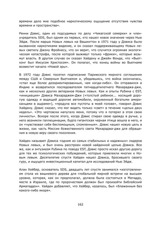 162
времени дало мне подобное наркотическому ощущение отсутствия чувства
времени и пространства».
Ренни Дэвис, один из подсудимых по делу «Чикагской семерки» и член-
учредитель SDS, был одним из первых, кто нашел новое значение через Нью
Эйдж. После марша Новых левых на Вашингтон в 1971 году у Дэвиса было
вызванное наркотиками видение, и он сказал поддерживающему Новых ле-
вых светилу Джону Фройнесу, что он верит, что случится огромная экологи-
ческая катастрофа, после которой выживут только «фрики», которые возь-
мут власть. В другом случае он сказал Хайдену и Джейн Фонде, что «Вьет-
конг был Иисусом Христосом». Он полагал, что конец войны во Вьетнаме
возвестит начало «Новой эры».
В 1972 году Дэвис посетил подписание Парижского мирного соглашения
между США и Северным Вьетнамом и, убедившись, что война окончилась,
«стал еще более дезориентированным, чем когда-либо». Он отправился в
Индию и возвратился последователем пятнадцатилетнего Махараджа-джи,
как и несколько других ветеранов Новых левых. Как и опыты Рубина с EST,
«инициация» Дэвиса Махараджем-Джи («толстый ребенок... носящий доро-
гую одежду и водящий дорогие автомобили, окруженный богатыми амери-
канцами в ашраме»), «продула все пустоты в моей голове», говорил Дэвис
Хайдену. Дэвис сказал, что мог видеть только «свет» в течение «целых двух
недель». «Это чертовски напугало меня, потому что я потерял в этом свою
личность». Вскоре после этого, когда Дэвис стирал свою одежду в ручье, у
него возникли галлюцинации, будто гигантская черная птица вошла в него, и
он «чувствовал себя беспомощным, сломленным». Дэвис нашел новую цель в
жизни, как часть Миссии божественного света Махараджа-джи для обраще-
ния в новую веру своего поколения.
Хайден называет Дэвиса «одним из самых стабильных и надежных» лидеров
Новых левых, и был очень расстроен новой найденной целью Дэвиса. Все
же, как и энтузиазм Рубина по поводу EST, Дэвис просто искал другую дорогу
для тех же психологических побуждений, которые привлекли многих к Но-
вым левым. Десятилетие спустя Хайден нашел Дэвиса, бросившего своего
гуру, и ищущего инвестиционный капитал для исследований Нью Эйдж.
Алан Хейбер, основатель SDS, двадцать лет спустя занимался «изготовлени-
ем стола из вишневого дерева для глобальной мирной встречи на высшем
уровне, которая, как он предполагал, должна была состояться в Мегиддо,
месте в Израиле, где по пророчествам должен был произойти библейский
Армагеддон». Хайден добавляет, что Хейбер, казалось, был «блаженным без
какого-либо якоря».
 