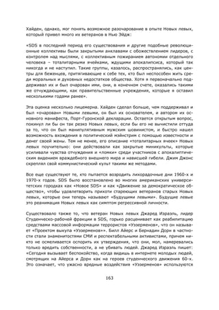 163
Хайден, однако, мог понять возможное разочарование в опыте Новых левых,
который привел много их ветеранов в Нью Эйдж:
«SDS в последний период его существования и другие подобные революци-
онные коллективы были закрытыми анклавами с обожествлением лидеров, с
контролем над мыслями, с коллективным пожиранием автономии отдельного
человека – тоталитарными ячейками, ждущими апокалипсиса, который так
никогда и не наступил. Такие группы, казалось, распространялись, как цен-
тры для беженцев, притягивающие к себе тех, кто был неспособен жить сре-
ди моральных и духовных недостатков общества. Хотя я первоначально под-
держивал их и был очарован ими, они, в конечном счете, оказались такими
же отчуждающими, как правительственные учреждения, которые я оставил
несколькими годами ранее».
Эта оценка несколько лицемерна. Хайден сделал больше, чем поддерживал и
был «очарован» Новыми левыми, он был их основателем, и автором их ос-
новного манифеста, Порт-Гуронской декларации. Остается открытым вопрос,
покинул ли бы он так резко Новых левых, если бы его не вычистили оттуда
за то, что он был манипулятивным мужским шовинистом, и быстро нашел
возможность вхождения в политический мэйнстрим с помощью известности и
денег своей жены. Тем не менее, его описание «тоталитарных ячеек» Новых
левых поучительно: они действовали как закрытые миникульты, которые
усиливали чувства отчуждения и «ломки» среди участников с апокалиптиче-
ским видением враждебного внешнего мира и нависшей гибели. Джим Джонс
скреплял свой коммунистический культ такими же методами.
Все еще существуют те, кто пытается возродить лихорадочные дни 1960-х и
1970-х годов. SDS было восстановлено во многих американских универси-
тетских городках как «Новое SDS» и как «Движение за демократическое об-
щество», чтобы удовлетворить прихоти стареющих ветеранов старых Новых
левых, которые они теперь называют «Будущими левыми». Будущие левые
это реанимация Новых левых как симптом регрессивной личности.
Существовало также то, что ветеран Новых левых Джаред Израэль, лидер
Студенческо-рабочей фракции в SDS, горько расценивает как реабилитацию
средствами массовой информации террористов «Уэзерменов», что он называ-
ет «Проектом выкупа «Уэзерменов»». Билл Айерс и Бернадин Дорн в частно-
сти стали знаменитостями СМИ и респектабельными активистами, причем ни-
кто не осмеливается оспорить их утверждения, что они, мол, намеревались
только вредить собственности, а не убивать людей. Джаред Израэль пишет:
«Сегодня вызывает беспокойство, когда видишь в интернете молодых людей,
смотрящих на Айерса и Дорн как на героев студенческого движения 60-х.
Это означает, что ужасно вредные воздействия «Уэзерменов» используются
 