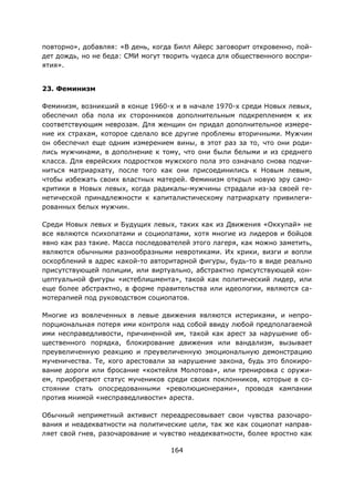 164
повторно», добавляя: «В день, когда Билл Айерс заговорит откровенно, пой-
дет дождь, но не беда: СМИ могут творить чудеса для общественного воспри-
ятия».
23. Феминизм
Феминизм, возникший в конце 1960-х и в начале 1970-х среди Новых левых,
обеспечил оба пола их сторонников дополнительным подкреплением к их
соответствующим неврозам. Для женщин он придал дополнительное измере-
ние их страхам, которое сделало все другие проблемы вторичными. Мужчин
он обеспечил еще одним измерением вины, в этот раз за то, что они роди-
лись мужчинами, в дополнение к тому, что они были белыми и из среднего
класса. Для еврейских подростков мужского пола это означало снова подчи-
ниться матриархату, после того как они присоединились к Новым левым,
чтобы избежать своих властных матерей. Феминизм открыл новую эру само-
критики в Новых левых, когда радикалы-мужчины страдали из-за своей ге-
нетической принадлежности к капиталистическому патриархату привилеги-
рованных белых мужчин.
Среди Новых левых и Будущих левых, таких как из Движения «Оккупай» не
все являются психопатами и социопатами, хотя многие из лидеров и бойцов
явно как раз такие. Масса последователей этого лагеря, как можно заметить,
являются обычными разнообразными невротиками. Их крики, визги и вопли
оскорблений в адрес какой-то авторитарной фигуры, будь-то в виде реально
присутствующей полиции, или виртуально, абстрактно присутствующей кон-
цептуальной фигуры «истеблишмента», такой как политический лидер, или
еще более абстрактно, в форме правительства или идеологии, являются са-
мотерапией под руководством социопатов.
Многие из вовлеченных в левые движения являются истериками, и непро-
порциональная потеря ими контроля над собой ввиду любой предполагаемой
ими несправедливости, причиненной им, такой как арест за нарушение об-
щественного порядка, блокирование движения или вандализм, вызывает
преувеличенную реакцию и преувеличенную эмоциональную демонстрацию
мученичества. Те, кого арестовали за нарушение закона, будь это блокиро-
вание дороги или бросание «коктейля Молотова», или тренировка с оружи-
ем, приобретают статус мучеников среди своих поклонников, которые в со-
стоянии стать опосредованными «революционерами», проводя кампании
против мнимой «несправедливости» ареста.
Обычный неприметный активист переадресовывает свои чувства разочаро-
вания и неадекватности на политические цели, так же как социопат направ-
ляет свой гнев, разочарование и чувство неадекватности, более яростно как
 