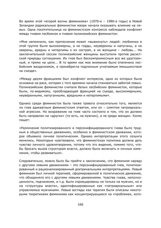 166
Во время этой «второй волны феминизма» (1970-е – 1980-е годы) в Новой
Зеландии радикальные феминистки маори начали оказывать влияние на ле-
вых. Одна посетительница на феминистском конгрессе наблюдала конфликт
между гневом лесбиянок и гневом полинезийских феминисток:
«Мне напомнили, как притеснение может «вывихнуть» людей: лесбиянки в
этой группе были высокомерны, а не горды, неуверенны и напуганы, а не
уверены, вредны и нетерпимы к их сестрам, а не женщине – любовь... На
заключительной сессии полинезийские женщины выступили против расист-
ской природы соглашения. Их гнев был бескомпромиссным все же удостоен-
ный, и прямо на цели... В то время как мое внимание было отвлечено лес-
бийским вандализмом, я пренебрегла подлинным угнетаемым меньшинством
на съезде».
«Между двумя фракциями был конфликт интересов, одна из которых была
основана на расе, которая с того времени начала становиться заботой левых.
Полинезийские феминистки считали белых лесбийских феминисток, которые
были, по-видимому, преобладающей фракцией на съезде, высокомерными,
неуверенными, напуганными, вредными и нетерпимыми».
Однако среди феминисток была также тревога относительно того, является
ли гнев адекватным феминистским ответом, или он – симптом патриархаль-
ной агрессии. Но возражение на гнев часто состояло в том, что он должен
быть направлен на «других» (то есть, на мужчин), а не среди женщин. Холмс
пишет:
«Различение политизированного и персонифицированного гнева было труд-
ным в общественных движениях, особенно в феминистском движении, кото-
рое объявило личное политическим. Однако интерпретации этого лозунга
менялись. Некоторые чувствовали, что феминистская политика должна дать
чувство личного удовлетворения, потому что это видение, помимо того, что-
бы бросать вызов структурам власти, должно было включать и личные изме-
нения, чтобы развиваться».
Следовательно, можно было бы прийти к заключению, что феминизм наряду
с другими левыми движениями – это персонифицированный гнев, политизи-
рованный и рационализированный доктринальными интерпретациями. Левый
феминизм был личной терапией, сформированной в политическое движение,
что объединяло его с другими левыми движениями. Чувства гнева, неполно-
ценности, подчинения, и т.д. были спроецированы не только на мужчин, но и
на «структуры власти», идентифицированные как «патриархальные» или
управляемые мужчинами. Левые взгляды как терапия были описаны некото-
рыми теоретиками феминизма как концентрирующиеся на «проблемах, кото-
 