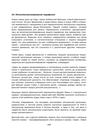 168
24. Интеллектуализирование педофилии
Новые левые дали де Саду, герою якобинской Франции, новый революцион-
ный толчок. Но рост феминизма в среде Новых левых в конце 1960-х ограни-
чил возможности с женщинами и для нарциссических сексуальных хищников,
и для неадекватных зануд-«ботаников». Однако «новая мораль», которая
была предназначена для замены «буржуазного угнетения», распространи-
лась на интеллектуализированную защиту педофилии под прикрытием «сек-
суальных прав детей». Это вызвало разногласия среди левых, особенно сре-
ди феминисток. Впрочем, если «мораль» подвергается нападкам как метод
классового угнетения, и нигилистическое отношение к морали поощряет
идею, что «все разрешено» во имя «свободного выражения», то ведь именно
левые – сознательно или нет – заложили основы для педофилии как полити-
ческого движения, как это случилось и с различными другими «меньшин-
ствами».
Тэмми Брюс, старая феминистка и лесбиянка, бывший организатор Нацио-
нальной организации женщин, а теперь крикливый критик «глубоко повре-
жденных людей из левой элиты», ссылаясь на академическую литературу,
изданную для рационализирования педофилии, утверждает:
«Здесь вы видите продолжающиеся и интенсивные усилия изменить опреде-
ления и подтолкнуть «язык нейтральных ценностей», вплоть до устранения
слова «ребенок» из дискуссии... Конечно, только распространение морально-
го релятивизма делает интеллектуально возможной эту линию аргументов...
Помните, всякий раз, когда кто-то из этих членов левой элиты «давит» на
случай нейтральной ценности, это обеспечивает стартовую площадку, кото-
рая поможет узаконить очередную книгу или монографию или газету, кото-
рая бросает вызов «табу» о растлении детей, «приводя доводы против мо-
ральной паники» вокруг детской сексуальности...»
Защищая трактат феминистской журналистки Джудит Левин о «сексуальных
правах» несовершеннолетних, левый веб-сайт AlterNet напомнил читателям о
корнях этой проблемы среди левых еще в 1970-х годах:
«Почему утверждение, что молодежь заслуживает сексуальной автономии,
удовольствия и частной жизни кажется настолько радикальным? В 1970-х
сексуальная революция была в полном разгаре, и идея о том, что дети и
подростки были сексуальными существами, была принята, по крайней мере,
среди прогрессивных».
Детский секс, как и другие проблемы морали, был политизирован с помощью
простой уловки – трансформирования этого вопроса в вопрос «прав». Левин
 