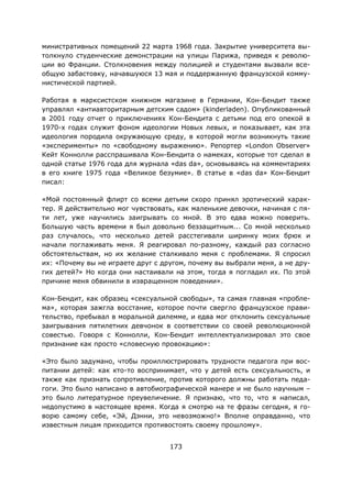 173
министративных помещений 22 марта 1968 года. Закрытие университета вы-
толкнуло студенческие демонстрации на улицы Парижа, приведя к револю-
ции во Франции. Столкновения между полицией и студентами вызвали все-
общую забастовку, начавшуюся 13 мая и поддержанную французской комму-
нистической партией.
Работая в марксистском книжном магазине в Германии, Кон-Бендит также
управлял «антиавторитарным детским садом» (kinderladen). Опубликованный
в 2001 году отчет о приключениях Кон-Бендита с детьми под его опекой в
1970-х годах служит фоном идеологии Новых левых, и показывает, как эта
идеология породила окружающую среду, в которой могли возникнуть такие
«эксперименты» по «свободному выражению». Репортер «London Observer»
Кейт Коннолли расспрашивала Кон-Бендита о намеках, которые тот сделал в
одной статье 1976 года для журнала «das da», основываясь на комментариях
в его книге 1975 года «Великое безумие». В статье в «das da» Кон-Бендит
писал:
«Мой постоянный флирт со всеми детьми скоро принял эротический харак-
тер. Я действительно мог чувствовать, как маленькие девочки, начиная с пя-
ти лет, уже научились заигрывать со мной. В это едва можно поверить.
Большую часть времени я был довольно беззащитным... Со мной несколько
раз случалось, что несколько детей расстегивали ширинку моих брюк и
начали поглаживать меня. Я реагировал по-разному, каждый раз согласно
обстоятельствам, но их желание сталкивало меня с проблемами. Я спросил
их: «Почему вы не играете друг с другом, почему вы выбрали меня, а не дру-
гих детей?» Но когда они настаивали на этом, тогда я погладил их. По этой
причине меня обвинили в извращенном поведении».
Кон-Бендит, как образец «сексуальной свободы», та самая главная «пробле-
ма», которая зажгла восстание, которое почти свергло французское прави-
тельство, пребывал в моральной дилемме, и едва мог отклонить сексуальные
заигрывания пятилетних девчонок в соответствии со своей революционной
совестью. Говоря с Коннолли, Кон-Бендит интеллектуализировал это свое
признание как просто «словесную провокацию»:
«Это было задумано, чтобы проиллюстрировать трудности педагога при вос-
питании детей: как кто-то воспринимает, что у детей есть сексуальность, и
также как признать сопротивление, против которого должны работать педа-
гоги. Это было написано в автобиографической манере и не было научным –
это было литературное преувеличение. Я признаю, что то, что я написал,
недопустимо в настоящее время. Когда я смотрю на те фразы сегодня, я го-
ворю самому себе, «Эй, Дэнни, это невозможно!» Вполне оправданно, что
известным лицам приходится противостоять своему прошлому».
 