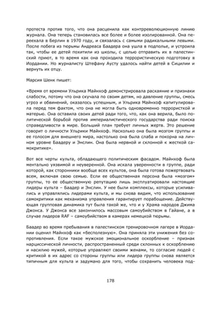 178
протеста против того, что она расценила как контрреволюционную линию
журнала. Она теперь становилась все более и более изолированной. Она пе-
реехала в Берлин в 1970 году, и связалась с самыми радикальными левыми.
После побега из тюрьмы Андреаса Баадера она ушла в подполье, и устроила
так, чтобы ее детей похитили из школы, с целью отправить их в палестин-
ский приют, в то время как она проходила террористическую подготовку в
Иордании. Но журналисту Штефану Аусту удалось найти детей в Сицилии и
вернуть их отцу.
Марсия Шенк пишет:
«Время от времени Ульрика Майнхоф демонстрировала раскаяние и признаки
слабости, потому что она скучала по своим детям, но давление группы, смесь
угроз и обвинений, оказалось успешным, и Ульрика Майнхоф капитулирова-
ла перед тем фактом, что она не могла быть одновременно террористкой и
матерью. Она оставила своих детей ради того, что, как она верила, было по-
литической борьбой против империалистического государства ради поиска
справедливости в мире. Больший план требует личных жертв. Это решение
говорит о личности Ульрики Майнхоф. Насколько она была мозгом группы и
ее голосом для внешнего мира, настолько она была слаба и покорна на лич-
ном уровне Баадеру и Энслин. Она была нервной и склонной к жесткой са-
мокритике».
Вот все черты культа, обладающего политическим фасадом. Майнхоф была
ментально уязвимой и неуверенной. Она искала уверенности в группе, ради
которой, как сторонники вообще всех культов, она была готова пожертвовать
всем, включая свою семью. Если ее общественная персона была «мозгом»
группы, то ее общественную репутацию лишь эксплуатировали настоящие
лидеры культа – Баадер и Энслин. У нее были комплексы, которые усилива-
лись и управлялись лидерами культа, и мы снова видим, что использование
самокритики как механизма управления гарантирует порабощение. Действу-
ющая групповая динамика тут была такой же, что и у Храма народов Джима
Джонса. У Джонса все закончилось массовым самоубийством в Гайане, а в
случае лидеров RAF – самоубийством в камерах немецкой тюрьмы.
Баадер во время пребывания в палестинском тренировочном лагере в Иорда-
нии оценил Майнхоф как «бесполезную». Она приняла эти унижения без со-
противления. Если такое мужское эмоциональное оскорбление – признак
нарциссической личности, распространенный среди склонных к оскорблению
и насилию мужей, которые управляют своими женами, то согласие людей с
критикой в их адрес со стороны группы или лидера группы снова является
типичным для культа и задумано для того, чтобы сохранить человека под-
 