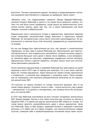 179
властным. Техника самокритики держит человека в продолжающемся состоя-
нии душевной неустойчивости в надежде на одобрение. Шенк пишет:
«Вопреки тому, что подразумевает название «Банда Баадера-Майнхоф»,
влияние Ульрики Майнхоф в группе в это время было довольно слабым, по-
тому что она была очень неуверенна, когда дошло до межличностных отно-
шений внутри группы, даже при том, что в своих публикациях она была
твердой, сильной и убедительной».
Радикальная поза в написанных словах и подвластный, зависимый характер
снова показывает несоответствие между реальным и идеальным мирами
Майнхоф. Ее экстремистские статьи были попыткой самоутвердиться. Ее во-
влеченность в насилие была этой попыткой, доведенной до социопатическо-
го вывода.
Но так как Баадер был преступником до того, как пришел к политическому
терроризму, он был прав в оценке Майнхоф как «бесполезной» для преступ-
ной деятельности: она оторвала руль автомобиля, который пыталась украсть,
она оставила большую часть денег в банке после грабежа, и она неправиль-
но написала адрес на посылках, содержащих украденные чистые паспорта,
официальные печати и другие предметы, которые нужны были для изготов-
ления фальшивых документов.
После кампании взрывов бомб и грабежей Майнхоф был арестована на одной
квартире в июне 1972 года. В тюрьме она записала, что у нее такое чувство,
будто ее «голова взрывается», будто макушка ее черепа готова «расколоться
и оторваться», а спинной мозг придавлен к головному мозгу. После нападе-
ния на тюремщика, она написала самокритическое замечание за это наруше-
ние дисциплины RAF:
«Я стукнула тут одного легавого по голове туалетным ершиком. Все то же
самое старое дерьмо: Я думала только о себе – хотела выпустить пар в драке
– самокритика: я не думала о последствиях, как легавые могли бы использо-
вать это против RAF».
В 1974 году Майнхоф участвовала во всех четырех голодовках заключенных
RAF. Однако Баадер, Энслин и она тайно получали еду согласно их местам в
иерархии RAF, в то время как другие заключенные RAF умерли от голода. Тут
снова можно заметить самовлюбленность даже у явных идеалистов, таких
как Майнхоф. Будь то Мао Цзэдун, правящий Китаем и живущий в свинской
роскоши, в то время как его народ голодает, или немногочисленные лидеры
культов, ставящие себя в привилегированное положение выше своих после-
 