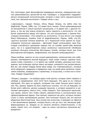 18
Это «маттоиды» дают философское оправдание насилию, совершенному про-
тив цивилизованных ценностей во имя «свободы», и продолжают поддержи-
ваться сегодняшней интеллигенцией, которая и сама часто нарциссического
типа, как «великие мыслители». Нордау писал о них:
««Дегенерат», говорит Легрэн, [Поль Морис Легрэн, Du délire chez les
dégénérés; Париж, 1886, стр. 11] может быть гением. Плохо уравновешенный
ум восприимчив к самым высоким концепциям, в то время как, с другой сто-
роны, в том же уме можно встретить черты подлости и мелочности, что тем
более поразительно ввиду того факта, что они сосуществуют с самыми бле-
стящими качествами. «Что касается их интеллекта, то они могут» (по словам
Жака Рубиновича, Hystérie male et dégénérescence; Париж, 1890, стр.33),
«достичь высокой степени развития, но с моральной точки зрения их суще-
ствование полностью нарушено... Дегенерат будет использовать свои бле-
стящие способности одинаково хорошо как на службе какой-либо великой
цели, так и в удовлетворении самых низменных наклонностей (Ломброзо
упомянул большое количество бесспорных гениев, которые были при этом
бесспорными маттоидами, графоманами, или явными сумасшедшими)».
Левые вообще, зовутся ли они социал-демократами, коммунистами или либе-
ралами, притворяются волной будущего. Само слово «левые» сделано сино-
нимом слова «прогресс», в то время как любой человек, доктрина или учре-
ждение, выступающие против левых взглядов, унижаются как регрессивные.
Все же, как указал Нордау более века назад, эти «прогрессивные», которые
хотят разрушить традицию и переделать мир, на самом деле являются глаша-
таями атавизма, возвращения к примитиву: в искусствах, в этике или в поли-
тике. Нордау продолжает:
«Регресс, рецидив – это вообще идеал этой группы, которая смеет говорить о
свободе и продвижении. Они хотят быть будущим. Это одна из их главных
претензий. Это одно из средств, которыми они ловят больше всего проста-
ков. Мы, однако, видели во всех отдельных случаях, что это не будущее, но
более всего забытое, далеко ушедшее прошлое, о котором заикаются и ше-
пелявят дегенераты, вместо того, чтобы говорить. Они произносят однослож-
ные крики, вместо того чтобы строить грамматически и синтаксически ясно
сформулированные фразы. Они малюют каракули как дети, которые пачкают
столы и стены шаловливыми руками. Они сочиняют музыку как эти желтые
аборигены Восточной Азии. Они путают все искусства, и приводят их обратно
к тем примитивным формам, которые были у них до того, как эволюция диф-
ференцировала их. Каждое из их качеств является атавистическим, и мы
знаем, кроме того, что атавизм – один из самых постоянных признаков вы-
рождения».
 