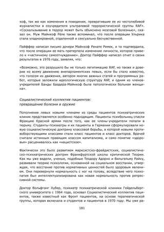 181
хоф, так же как изменения в поведении, превратившие ее из честолюбивой
журналистки в соучредителя ультралевой террористической группы RAF».
«Соскальзывание в террор может быть объяснено мозговой болезнью», ска-
зал он. Муж Майнхоф Рёле также вспоминал, что после операции Ульрика
стала хладнокровной, отдаленной и сексуально бесчувственной.
Пайффер написал письмо дочери Майнхоф Ренате Римек, и та подтвердила,
что после операции ее мать претерпела изменение личности, которое приве-
ло к «частичному самоотчуждению». Доктор Пайффер написал отчет о своих
результатах в 1976 году, заявляя, что:
«Возможно, это разрушило бы не только легитимацию RAF, но также и дове-
рие ко всему движению внепарламентских левых, если бы стало известно,
что голосом их движения, автором многих важных статей и программных ра-
бот, которые заложили идеологическую структуру RAF, и одним из членов-
учредителей Банды Баадера-Майнхоф была патологически больная женщи-
на».
Социалистический коллектив пациентов:
превращение болезни в оружие
Пополнение левых новыми членами из среды пациентов психиатрических
клиник представляется особенно подходящим. Пациенты психбольниц спасли
Фракцию Красной армии после того, как ее члены-учредители попали в
тюрьму. Студенты-психиатры и их пациенты в Германии сформулировали но-
вую социалистическую доктрину классовой борьбы, в которой новыми проти-
воборствующими классами стали класс пациентов и класс докторов. Врачей
считали истинным правящим классом капитализма, и само понятие «здоро-
вья» расценивалось как «нацистское».
Фактически это было развитием марксистско-фрейдистских, социалистиче-
ско-психиатрических доктрин Франкфуртской школы критической Теории.
Как мы уже видели, ученые, подобные Теодору Адорно и Вильгельму Райху,
развивали теорию психологии, основанной на социальном восстании, утвер-
ждая, что восстание против нормативных ценностей было здоровым явлени-
ем. Они перевернули нормальность с ног на голову, вследствие чего психо-
патия был интеллектуализирована как новая нормальность против репрес-
сивной системы.
Доктор Вольфганг Хубер, психиатр психиатрической клиники Гейдельберг-
ского университета с 1964 года, основал Социалистический коллектив паци-
ентов, также известный как Фронт пациентов, на основе терапевтической
группы, которая включала и студентов и пациентов в 1970 году. Мы уже ра-
 