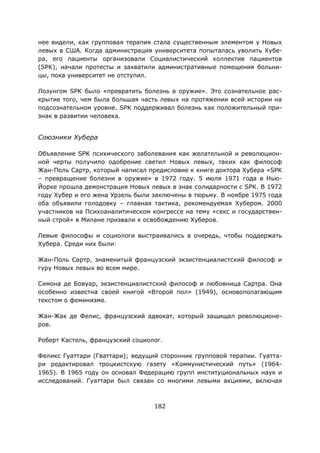 182
нее видели, как групповая терапия стала существенным элементом у Новых
левых в США. Когда администрация университета попыталась уволить Хубе-
ра, его пациенты организовали Социалистический коллектив пациентов
(SPK), начали протесты и захватили административные помещения больни-
цы, пока университет не отступил.
Лозунгом SPK было «превратить болезнь в оружие». Это сознательное рас-
крытие того, чем была большая часть левых на протяжении всей истории на
подсознательном уровне. SPK поддерживал болезнь как положительный при-
знак в развитии человека.
Союзники Хубера
Объявление SPK психического заболевания как желательной и революцион-
ной черты получило одобрение светил Новых левых, таких как философ
Жан-Поль Сартр, который написал предисловие к книге доктора Хубера «SPK
– превращение болезни в оружие» в 1972 году. 5 июля 1971 года в Нью-
Йорке прошла демонстрация Новых левых в знак солидарности с SPK. В 1972
году Хубер и его жена Урзель были заключены в тюрьму. В ноябре 1975 года
оба объявили голодовку – главная тактика, рекомендуемая Хубером. 2000
участников на Психоаналитическом конгрессе на тему «секс и государствен-
ный строй» в Милане призвали к освобождению Хуберов.
Левые философы и социологи выстраивались в очередь, чтобы поддержать
Хубера. Среди них были:
Жан-Поль Сартр, знаменитый французский экзистенциалистский философ и
гуру Новых левых во всем мире.
Симона де Бовуар, экзистенциалистский философ и любовница Сартра. Она
особенно известна своей книгой «Второй пол» (1949), основополагающим
текстом о феминизме.
Жан-Жак де Фелис, французский адвокат, который защищал революционе-
ров.
Роберт Кастель, французский социолог.
Феликс Гуаттари (Гваттари); ведущий сторонник групповой терапии. Гуатта-
ри редактировал троцкистскую газету «Коммунистический путь» (1964-
1965). В 1965 году он основал Федерацию групп институциональных наук и
исследований. Гуаттари был связан со многими левыми акциями, включая
 