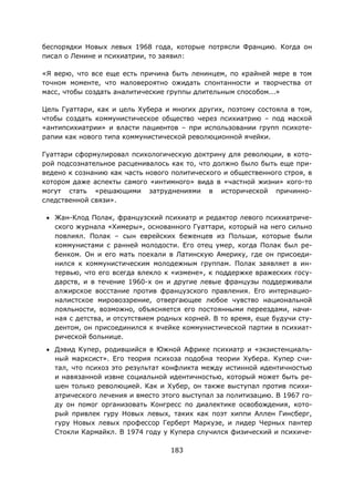 183
беспорядки Новых левых 1968 года, которые потрясли Францию. Когда он
писал о Ленине и психиатрии, то заявил:
«Я верю, что все еще есть причина быть ленинцем, по крайней мере в том
точном моменте, что маловероятно ожидать спонтанности и творчества от
масс, чтобы создать аналитические группы длительным способом...»
Цель Гуаттари, как и цель Хубера и многих других, поэтому состояла в том,
чтобы создать коммунистическое общество через психиатрию – под маской
«антипсихиатрии» и власти пациентов – при использовании групп психоте-
рапии как нового типа коммунистической революционной ячейки.
Гуаттари сформулировал психологическую доктрину для революции, в кото-
рой подсознательное расценивалось как то, что должно было быть еще при-
ведено к сознанию как часть нового политического и общественного строя, в
котором даже аспекты самого «интимного» вида в «частной жизни» кого-то
могут стать «решающими затруднениями в исторической причинно-
следственной связи».
• Жан-Клод Полак, французский психиатр и редактор левого психиатриче-
ского журнала «Химеры», основанного Гуаттари, который на него сильно
повлиял. Полак – сын еврейских беженцев из Польши, которые были
коммунистами с ранней молодости. Его отец умер, когда Полак был ре-
бенком. Он и его мать поехали в Латинскую Америку, где он присоеди-
нился к коммунистическим молодежным группам. Полак заявляет в ин-
тервью, что его всегда влекло к «измене», к поддержке вражеских госу-
дарств, и в течение 1960-х он и другие левые французы поддерживали
алжирское восстание против французского правления. Его интернацио-
налистское мировоззрение, отвергающее любое чувство национальной
лояльности, возможно, объясняется его постоянными переездами, начи-
ная с детства, и отсутствием родных корней. В то время, еще будучи сту-
дентом, он присоединился к ячейке коммунистической партии в психиат-
рической больнице.
• Дэвид Купер, родившийся в Южной Африке психиатр и «экзистенциаль-
ный марксист». Его теория психоза подобна теории Хубера. Купер счи-
тал, что психоз это результат конфликта между истинной идентичностью
и навязанной извне социальной идентичностью, который может быть ре-
шен только революцией. Как и Хубер, он также выступал против психи-
атрического лечения и вместо этого выступал за политизацию. В 1967 го-
ду он помог организовать Конгресс по диалектике освобождения, кото-
рый привлек гуру Новых левых, таких как поэт хиппи Аллен Гинсберг,
гуру Новых левых профессор Герберт Маркузе, и лидер Черных пантер
Стокли Кармайкл. В 1974 году у Купера случился физический и психиче-
 