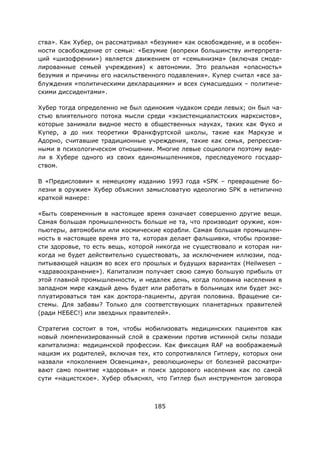 185
ства». Как Хубер, он рассматривал «безумие» как освобождение, и в особен-
ности освобождение от семьи: «Безумие (вопреки большинству интерпрета-
ций «шизофрении») является движением от «семьянизма» (включая смоде-
лированные семьей учреждения) к автономии. Это реальная «опасность»
безумия и причины его насильственного подавления». Купер считал «все за-
блуждения «политическими декларациями» и всех сумасшедших – политиче-
скими диссидентами».
Хубер тогда определенно не был одиноким чудаком среди левых; он был ча-
стью влиятельного потока мысли среди «экзистенциалистских марксистов»,
которые занимали видное место в общественных науках, таких как Фуко и
Купер, а до них теоретики Франкфуртской школы, такие как Маркузе и
Адорно, считавшие традиционные учреждения, такие как семья, репрессив-
ными в психологическом отношении. Многие левые социологи поэтому виде-
ли в Хубере одного из своих единомышленников, преследуемого государ-
ством.
В «Предисловии» к немецкому изданию 1993 года «SPK – превращение бо-
лезни в оружие» Хубер объяснил замысловатую идеологию SPK в нетипично
краткой манере:
«Быть современным в настоящее время означает совершенно другие вещи.
Самая большая промышленность больше не та, что производит оружие, ком-
пьютеры, автомобили или космические корабли. Самая большая промышлен-
ность в настоящее время это та, которая делает фальшивки, чтобы произве-
сти здоровье, то есть вещь, которой никогда не существовало и которая ни-
когда не будет действительно существовать, за исключением иллюзии, под-
питывающей нацизм во всех его прошлых и будущих вариантах (Heilwesen –
«здравоохранение»). Капитализм получает свою самую большую прибыль от
этой главной промышленности, и недалек день, когда половина населения в
западном мире каждый день будет или работать в больницах или будет экс-
плуатироваться там как доктора-пациенты, другая половина. Вращение си-
стемы. Для забавы? Только для соответствующих планетарных правителей
(ради НЕБЕС!) или звездных правителей».
Стратегия состоит в том, чтобы мобилизовать медицинских пациентов как
новый люмпенизированный слой в сражении против истинной силы позади
капитализма: медицинской профессии. Как фиксация RAF на воображаемый
нацизм их родителей, включая тех, кто сопротивлялся Гитлеру, которых они
назвали «поколением Освенцима», революционеры от болезней рассматри-
вают само понятие «здоровья» и поиск здорового населения как по самой
сути «нацистское». Хубер объяснял, что Гитлер был инструментом заговора
 