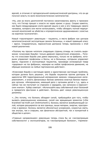 186
врачей, в отличие от ортодоксальной коммунистической доктрины, что он-де
получил власть по воле монополистических капиталистов:
«Ну, уже за много десятилетий постоянно накапливались факты и признаки
того, что Гитлер пришел к власти не через кризис и душу. Скорее кажется,
как будто международная элита врачей нашла в нем и его товарищах своего
человека, которого они могли использовать, чтобы обладать полной медици-
ничной монополией на убийство и ятрократическое одурманивание с властью
на короткое тысячелетие».
Новый «пролетариат» революции – пациенты, и место фабрик как центров
капиталистической эксплуатации заняли больницы, и новый правящий класс
– врачи. Следовательно, марксистская доктрина теперь применима к этой
новой диалектике:
«Поэтому мы просим читателя следующих страниц отнюдь не считать выра-
жение «классовая борьба» только древним марксистским атавизмом... Пото-
му что классовая борьба уже давно вернулась, только не на фабрики, кото-
рыми управляют профсоюзы и боссы, но в больницы, которыми управляют
врачи, подчиняя и эксплуатируя пациентов, производя иллюзорный товар
«здоровье» на тех фабриках, невзирая на любое профсоюзное движение, не
обращая внимания на любые партизанские действия».
«Классовая борьба в настоящее время и единственная настоящая проблема,
которая должна быть решена», это борьба пациентов против докторов. В
идеологии SPK территориальный империализм заменен «медицинским импе-
риализмом», и власть финансовых банков заменена властью банков переса-
док органов. «Империализм, имеющий дело с органами детей и т.д., здесь и
сейчас так же поступает со странами и народами, как написано в марксист-
ских книгах». Хубер советует: «Используйте ваш собственный опыт болезней
и превратите фантазию в действие». Болезнь дает новую революционную
динамику:
«...Это потому, что болезнь обладает силой, требующейся для того, чтобы
вызвать революционное изменение, силой как вращающим моментом [«Die
Krankheit hat Kraft zum Drehmoment»]; болезнь является всеобъемлющей си-
лой, которая расширяется за все границы, выше материи, энергии, простран-
ства и времени: болезнь является абсолютным ускорением, скоростью света,
как внутри, так и снаружи, как физически абстрактной, так и конкретной в
обществе в целом».
«Главным направлением» революции теперь стала бы не «экспроприация
собственности» у эксплуататоров, но «экспроприация болезни», «примене-
 