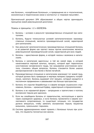 187
ние болезни», «оскорбление болезнью», и превращение ее в «политические,
экономичные и теоретические связи и контексты» в «мировом масштабе».
Оригинальный документ SPK обрисовывает в общих чертах одиннадцать
принципов новой революционной дихотомии:
Тезисы и принципы: 11 x БОЛЕЗНЬ
1. Болезнь – условие и результат производственных отношений при капи-
тализме.
2. Болезнь, будучи тотальностью условий капиталистических производ-
ственных отношений, является производительной силой, характерной
для капитализма.
3. Как результат капиталистических производственных отношений болезнь
в ее развитой форме как протест жизни против капитализма является
революционной производительной силой, характерной для всех людей.
4. Болезнь – единственная форма, в которой «жизнь» возможна в капита-
лизме.
5. Болезнь и капитализм идентичны: в той же самой мере, в которой
накапливается мертвый капитал, процесс, который идет параллельно
уничтожению человеческого труда, так называемое уничтожение капи-
тала, становясь общим вопросом, болезнь становится более широко
распространенной и все более и более пагубной.
6. Производственные отношения в капитализме вовлекают тот живой труд,
который должен быть превращен в мертвую материю (предметы потреб-
ления, капитал). Болезнь выражает этот процесс, который находится в
постоянном продвижении и завоевывает все больше пространства.
7. Болезнь это скрытая безработица и в форме вкладов социального стра-
хования, болезнь – кризисный буфер, характерный в ятрокапитализме.
8. Болезнь в ее неразвитой форме – запрещение и препятствие и поэтому
внутренняя тюрьма для одиноких.
9. Если мы освободили болезнь от правительства, эксплуатации и ареста
через учреждения здоровья, и если болезнь проявляется в форме кол-
лективного сопротивления, то существует ситуация, что государство
должно вмешаться, чтобы заменить внутреннюю тюрьму пациентов
внешними, «реальными» тюрьмами.
10. Система здравоохранения может прожить с болезнью только при усло-
вии, что пациенты полностью вне закона.
 
