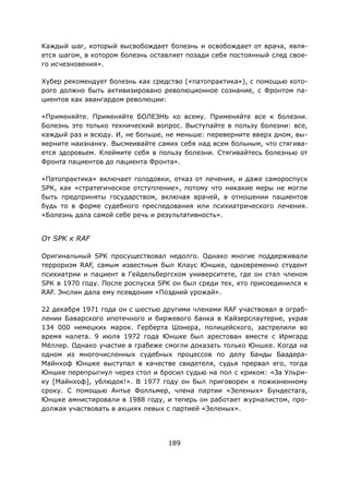 189
Каждый шаг, который высвобождает болезнь и освобождает от врача, явля-
ется шагом, в котором болезнь оставляет позади себя постоянный след свое-
го исчезновения».
Хубер рекомендует болезнь как средство («патопрактика»), с помощью кото-
рого должно быть активизировано революционное сознание, с Фронтом па-
циентов как авангардом революции:
«Применяйте. Применяйте БОЛЕЗНЬ ко всему. Применяйте все к болезни.
Болезнь это только технический вопрос. Выступайте в пользу болезни: все,
каждый раз и всюду. И, не больше, не меньше: переверните вверх дном, вы-
верните наизнанку. Высмеивайте самих себя над всем больным, что стягива-
ется здоровьем. Клеймите себя в пользу болезни. Стягивайтесь болезнью от
Фронта пациентов до пациента Фронта».
«Патопрактика» включает голодовки, отказ от лечения, и даже самороспуск
SPK, как «стратегическое отступление», потому что никакие меры не могли
быть предприняты государством, включая врачей, в отношении пациентов
будь то в форме судебного преследования или психиатрического лечения.
«Болезнь дала самой себе речь и результативность».
От SPK к RAF
Оригинальный SPK просуществовал недолго. Однако многие поддерживали
терроризм RAF, самым известным был Клаус Юншке, одновременно студент
психиатрии и пациент в Гейдельбергском университете, где он стал членом
SPK в 1970 году. После роспуска SPK он был среди тех, кто присоединился к
RAF. Энслин дала ему псевдоним «Поздний урожай».
22 декабря 1971 года он с шестью другими членами RAF участвовал в ограб-
лении Баварского ипотечного и биржевого банка в Кайзерслаутерне, украв
134 000 немецких марок. Герберта Шонера, полицейского, застрелили во
время налета. 9 июля 1972 года Юншке был арестован вместе с Ирмгард
Мёллер. Однако участие в грабеже смогли доказать только Юншке. Когда на
одном из многочисленных судебных процессов по делу Банды Баадера-
Майнхоф Юншке выступал в качестве свидетеля, судья прервал его, тогда
Юншке перепрыгнул через стол и бросил судью на пол с криком: «За Ульри-
ку [Майнхоф], ублюдок!». В 1977 году он был приговорен к пожизненному
сроку. С помощью Антье Фолльмер, члена партии «Зеленых» Бундестага,
Юншке амнистировали в 1988 году, и теперь он работает журналистом, про-
должая участвовать в акциях левых с партией «Зеленых».
 