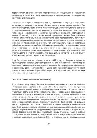 19
Нордау писал об этих мнимых «прогрессивных» тенденциях в искусствах,
философии и политике как о возвращении в действительности к примитиву
на руинах цивилизации:
«Понятия «свобода» и «современность», «прогресс» и «правда» этих людей
не являются нашими понятиями. Мы не имеем с ними ничего общего. Они
хотят снисходительности к себе; мы хотим труда. Они хотят утопить сознание
в подсознательном; мы хотим усилить и обогатить сознание. Они желают
уклончивого воображения и лепета; мы желаем внимания, наблюдения и
знания. Критерий, по которому истинный прогрессист может быть признан и
отличен от самозванца, только называющего себя прогрессистом, может быть
таким: кто бы ни проповедовал отсутствие дисциплины – тот враг прогрессу;
и кто бы ни поклонялся своему «я», тот враг обществу. Первой предпосыл-
кой общества является любовь к ближнему и способность к самопожертвова-
нию; и прогресс – это эффект самого строгого во все времена покорения жи-
вотного в человеке, самого напряженного сдерживания себя, самого острого
чувства долга и ответственности. Эмансипация, за которую мы боремся, это
освобождение трезвости ума, а не аппетитов».
Если бы Нордау писал сегодня, а не в 1895 году, то Адорно и другие из
Франкфуртской школы диагностировали бы его на наличие «авторитарной
личности», нуждающейся в лечении, и назвали бы начинающим «фашистом»
и, возможно, даже «антисемитом» – даже если мы проигнорируем тот факт,
что по происхождению Нордау был еврей, и в будущем он сыграл важную
роль в сионистском движении.
Гипотеза взаимодействия Саванна-I.Q.
В последние годы доктор Сатоши Канадзава выдвинул то, что он называет
«Гипотезой взаимодействия Саванна-I.Q.». Она предполагает, что причина,
почему умных людей влечет к леволиберальным идеям, состоит в том, что
существует различие в типах интеллекта, один – касающийся эволюционного
выживания и другой – касающийся поиска нового. «Общий интеллект» раз-
вился на основе того, что знакомо, и поэтому в политических терминах он
является «консервативным». Социологически он является трайбалистиче-
ским и националистическим, поскольку альтруизм был основан на разделе-
нии и сотрудничестве с теми, кто является самым близким и тесно связан-
ным. Этот типа интеллекта обладает ценностью выживаемости, особенно там,
где идет соревнование за ресурсы между группами родства. Сегодня это ос-
новное соревнование все еще существует между странами. Люди с высоким
I.Q., однако, более вероятно, будут искать новые ситуации и идеи, согласно
«гипотезе взаимодействия Саванна-I.Q.», и отказываться от альтруизма род-
 