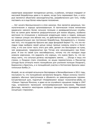 192
серваторов закрывают молодежные центры, в районах, которые страдают от
массовой безработицы даже в то время, когда Сити переживает бум, и кото-
рые являются объектами законодательства, разработанного для того, чтобы
поставить их в еще более невыгодное положение.
... Нет ничего бессмысленного в этом насилии. Оно является разумным, тех-
нологическим и хорошо организованным. В тактическом плане мятежники
одурачили намного более сильную полицию и разведывательные службы.
Оно на самом деле является разрушительным для жизни общины, особенно
жестоким по отношению к маленьким владельцам лавок и людям, живущих
на главных улицах или вблизи них, но действительно ли оно является столь
же разрушительным как постоянная безработица, безнадежность и понима-
ние того, что государство бросило вас ради фондовой биржи? То, что эти мо-
лодые люди выбрали своей целью самые прямые символы власти и богат-
ства, и что они хотят часть этого для себя, делает эти беспорядки не хуже,
чем разрушения, предпринятые при Тэтчер или начинающиеся при Кэме-
роне. И они по своей сути неолиберальны, потому что эти молодые люди
усвоили изречение, что жадность это хорошо, что нужно брать то, что мо-
жешь взять, что сильные должны наследовать землю.. ... [Когда я пишу эти
строки, в Лондоне стало спокойнее, но акции переместились в Манчестер
(откуда было оттянуто много полицейских для усиления полиции Лондона!),
Бирмингем и Бристоль, а в полицейский участок в Ноттингеме бросили зажи-
гательные бомбы.]».
Искрой, из-за которой вспыхнули беспорядки в Великобритании в 2011 году,
послужило то, что полицейские застрелили бандита. Левые склонны полити-
зировать обычных преступников и объявлять их революционными героями.
Сочувственный шум, поднятый «Уэзерменами» вокруг психопатов-убийц из
«Семьи» Чарльза Мэнсона, и даже из-за случайного крушения поезда в 1947
году, устроенного маленьким латиноамериканским мальчиком, Марионом
Дельгадо, являются некоторыми особенно причудливыми примерами левой
концепции «героизма».
 