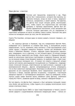 193
Марк Дагган: «гангста»
Поэтому для троцкистов, анархистов и др., Марк
Дагган был «семьянином», которого без причины за-
стрелила полиция, когда он ехал в такси, предполо-
жительно, направляясь к своей невесте. Тем фактом,
что Дагган был отцом четырех детей, воспользова-
лись, чтобы скрыть его подноготную как гангстера
(gangsta) и торговца наркотиками. Дагган был во-
оружен заряженным пистолетом, и был застрелен при
попытке полиции арестовать его по подозрению в
подготовке нападения из мести на убийцу своего кузена. Пистолет ему дали
только за пятнадцать минут до того, как его застрелили.
Газета The Guardian, которую едва ли можно назвать голосом «правых», со-
общала:
«... Но страница Даггана в Facebook, под его псевдонимом Starrish Mark,
изображает его в футболке со словами Star Gang, и полицейские отчеты
предполагают, что он, возможно, имел контакты с этой группировкой и был
также связан с бандами северного Лондона, такими как Broadwater Farm
Posse и Tottenham Mandem. «Голос», ведущая газета британских черноко-
жих, утверждала, что и у Даггана, и у его лучшего друга, 23-летнего рэпера
Келвина Истона, известного как Smegz, «были связи со «Звездной бандой»,
одной из нескольких преступных группировок в северном Лондоне, где вой-
ны за влияние между этими бандами привели, по крайней мере, к трем смер-
тям за несколько последних лет... В момент его смерти в прошлый четверг
против него велось расследование полицейскими из «Трайдента», подразде-
ления столичной полиции, ответственного за преступления с оружием в аф-
роамериканской общине... Другие неподтвержденные отчеты утверждали,
что он был известным наркодилером. Некоторые из объявлений, помещенных
друзьями на его страницах Facebook, могут предполагать возможную при-
частность к банде, называя Даггана по-разному: «солдатом», «настоящим
звездным парнем» и «пятизвездным генералом». Одно из сообщений, остав-
ленных вчера среди букетов возле семейного дома Даггана, упоминало
«Gang N17 Farm», название одной из банд, союзных «Звездной банде»…»
Но того факта, что Дагган был «черным» и был застрелен полицией, оказа-
лось более чем достаточно, чтобы поднять его в разряд политических муче-
ников в пантеоне левых.
Как и в культовом бунте 1960-х в «Дни гнева Уэзерменов» в Чикаго, уничто-
жение средств к существованию маленьких владельцев лавок – только со-
 