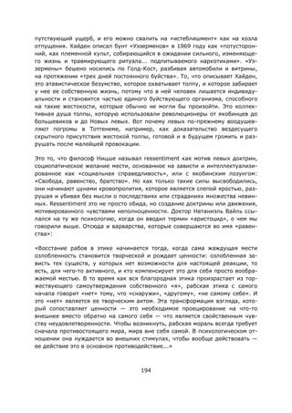 194
путствующий ущерб, и его можно свалить на «истеблишмент» как на козла
отпущения. Хайден описал бунт «Уэзерменов» в 1969 году как «потусторон-
ний, как племенной культ, собирающийся в ожидании сильного, изменяюще-
го жизнь и травмирующего ритуала... подпитываемого наркотиками». «Уэ-
зермены» бешено носились по Голд-Кост, разбивая автомобили и витрины,
на протяжении «трех дней постоянного буйства». То, что описывает Хайден,
это атавистическое безумство, которое охватывает толпу, и которое забирает
у нее ее собственную жизнь, потому что в ней человек лишается индивиду-
альности и становится частью единого буйствующего организма, способного
на такие жестокости, которые обычно не могли бы произойти. Это коллек-
тивная душа толпы, которую использовали революционеры от якобинцев до
большевиков и до Новых левых. Вот почему левых по-прежнему воодушев-
ляют погромы в Тоттенеме, например, как доказательство вездесущего
скрытного присутствия жестокой толпы, готовой и в будущем громить и раз-
рушать после малейшей провокации.
Это то, что философ Ницше называл ressentiment как мотив левых доктрин,
социопатическое желание мести, основанное на зависти и интеллектуализи-
рованное как «социальная справедливость», или с якобинским лозунгом:
«Свобода, равенство, братство». Но как только такие силы высвободились,
они начинают цунами кровопролития, которое является слепой яростью, раз-
рушая и убивая без мысли о последствиях или страданиях множества невин-
ных. Ressentiment это не просто обида, но создание доктрины или движения,
мотивированного чувствами неполноценности. Доктор Натаниэль Вайль ссы-
лался на ту же психологию, когда он вводил термин «аристоцид», о чем мы
говорили выше. Отсюда и варварства, которые совершаются во имя «равен-
ства»:
«Восстание рабов в этике начинается тогда, когда сама жаждущая мести
озлобленность становится творческой и рождает ценности: озлобленная за-
висть тех существ, у которых нет возможности для настоящей реакции, то
есть, для чего-то активного, и кто компенсирует это для себя просто вообра-
жаемой местью. В то время как вся благородная этика произрастает из тор-
жествующего самоутверждения собственного «я», рабская этика с самого
начала говорит «нет» тому, что «снаружи», «другому», «не самому себе». И
это «нет» является ее творческим актом. Эта трансформация взгляда, кото-
рый сопоставляет ценности — это необходимое проецирование на что-то
внешнее вместо обратно на самого себя — что является свойственным чув-
ству неудовлетворенности. Чтобы возникнуть, рабская мораль всегда требует
сначала противостоящего мира, мира вне себя самой. В психологическом от-
ношении она нуждается во внешних стимулах, чтобы вообще действовать —
ее действие это в основном противодействие...»
 