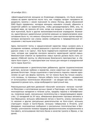196
18 октября 2011:
«Девятнадцатилетняя женщина из Кливленда утверждала, что была изнаси-
лована во время протестов после того, как «лидеры лагеря» направили ее
разделить палатку с неким мужчиной по имени Лелэнд. Доски объявлений
OWS будто прорвались: молодую женщину называли лгуньей, обвиняли в
секретной работе на правительство, чтобы дискредитировать OWS, или, по
крайней мере, ее просили об этом, когда она входила в палатку с незнако-
мым мужчиной, были и другие женоненавистнические оправдания. Возмож-
но, единственным удивительным аспектом реакции на предполагаемое изна-
силование было то, что именно «Оккупанты» сами выступили против жертвы,
которую восприняли как угрозу своему сообществу и предварительным от-
ношениям с местными властями».
Здесь менталитет толпы и нарциссический характер левых сыграли роль в
осуждении человека, который разошелся с группой и своей жалобой привлек
дурную славу к их «делу». Она была подвергнута огромной групповой кри-
тике, которая как средство контроля является характерной чертой левых.
Феминистским ответом на привилегии левых мужчин должно было стать со-
здание «Рабочей группы по обеспечению безопасного пространства» в «За-
хвати Уолл-стрит», с «пространством сна только для женщин в определенной
части парка Зукотти».
К изнасилованиям и домогательствам добавились другие социалистические
действия, включая грабежи и воровство, иначе известные как «перераспре-
деление богатства». Когда социопатия и преступность подняты левыми идео-
логами на щит как формы протеста, тот тут можно было бы только сказать:
«что посеешь, то пожнешь». Нельзя собрать толпу сквоттеров – независимо
от используемых политических объяснений – не ожидая при этом, что вверх
поднимется разная муть, когда возбуждается преступный мир.
Революционные действия движений «Оккупай» включали: метание «коктей-
ля Молотова» и изготовление ручных гранат в Портленде, штат Орегон, плюс
многократные нападения в течение суток, продажу героина и метамфетами-
на, появление вшей, сексуальные посягательства и продолжающееся воров-
ство; 12 нападений за 24 часа, обмазанные фекалиями торговые автоматы в
Сан-Франциско; вспышку заболевания легких в Зукотти, угрозы сексуально-
го насилия и другие сексуальные домогательства на Уолл-стрит; вспышку
стригущего лишая в Санта-Крузе; вспышку туберкулеза в Атланте, штат
Джорджия; многократные сообщения о сексуальных посягательствах в Бал-
тиморе; уничтожение тележки продавца физиологическими испражнениями в
Сан-Диего, использование местного банка в качестве туалета в Юрике, и так
далее.
 