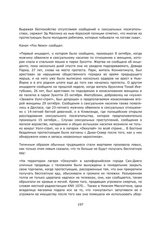197
Выражая беспокойство отсутствием сообщений о сексуальных посягатель-
ствах, сержант Эд Маллинз из нью-йоркской полиции отметил, что многие из
протестующих были молодыми ребятами, которые побывали «в логове льва».
Канал «Fox News» сообщал:
«Первый инцидент, о котором было сообщено, произошел 8 октября, когда
мужчину обвиняли в сексуальному насилии по отношению к женщине, кото-
рая спала в спальном мешке в парке Зукотти. Жертва не сообщала об инци-
денте, пока несколько дней спустя она не увидела подозреваемого, Дэвида
Парка, 27 лет, снова на месте протеста. Парк, житель Коннектикута, был
арестован за нарушение общественного порядка во время предыдущего
марша, и на него уже было выписано несколько ордеров на арест в Нью-
Йорке и в его родном штате еще до того как начались протесты. О другом
инциденте сообщили на прошлой неделе, когда житель Бруклина Тонай Ике-
тубозин, 26 лет, был арестован по подозрению в изнасиловании женщины в
ее палатке в парке Зукотти 25 октября. Икетубозин, доброволец на «кухне»
«Захвати Уолл-стрит», был допрошен о предполагаемом изнасиловании вто-
рой женщины 29 октября. Сообщения о сексуальном насилии также появля-
лись в Далласе, где 23-летнего мужчину обвинили в сексуальных отношени-
ях с 14-летней беглой девочкой, и в Кливленде, где полицейские открыли
расследование сексуального посягательства, которое предположительно
произошло 15 октября... Случаи сексуальных преступлений, сообщения о
мелком воровстве, нападениях и общих вспышках насилия возникли не толь-
ко вокруг Уолл-стрит, но и в лагерях «Оккупай» по всей стране... В Бостоне
бездомные протестующие были изгнаны с Дьюи-Сквер после того, как у них
обнаружили ножи и запасы незаконных наркотиков».
Типичным образом обычные трудящиеся стали жертвами произвола левых,
как только этим левым сказали, что те больше не будут получать бесплатную
еду:
«На территории лагеря «Оккупай» в калифорнийском городе Сан-Диего
уличные продавцы с тележками были вынуждены в понедельник закрыть
свою торговлю, когда протестующие, рассерженные тем, что они прекратили
получать бесплатную еду, обыскивали и громили их тележки. Разъяренная
толпа не только царапала надписи на тележках, они, как сообщается, также
обрызгали их кровью и мочой. Кроме того, продавцам угрожали смертью, по
словам местной радиостанции KNX 1070... Также в Нижнем Манхэттене, одна
владелица магазина подала иск за то, что «оккупанты» запугивали ее и
угрожали ее имуществу после того как она помешала им использовать убор-
 