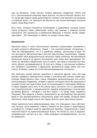 198
ную ее магазина, чтобы мыться. Стейси Цорцатос, владелица «Panini and
Co.», расположенной напротив парка Зукотти, не смогла больше терпеть это-
го, когда две недели назад демонстранты сломали слив ванной в ее магазине
и устроили потоп, что принесло ей убытки на три тысячи долларов, согласно
газете «Нью-Йорк Пост».
Есть типы, которые становятся комиссарами и удерживают высшую власть
после успешных левых революций, власть над жизнью и смертью многих
миллионов. Это произошло в якобинской Франции, в России, Китае, Север-
ной Корее... Это происходит и сейчас на улицах столиц мира.
Заключение
Изучение левых в чисто политических терминах ограничивает понимание и
не дает должного объяснения. Левые – это психологическое отклонение, с
теми же побуждениями, что и у серийного убийцы, насильника и вора. Те,
кто при других обстоятельствах стали бы преступными социопатами, переад-
ресовывают свои разрушительные импульсы через политику. На протяжении
нескольких веков и на разных континентах курс левых был одинаковым. По-
этому мы являемся свидетелями чего-то иного, чем просто политика или про-
тесты против несправедливости. В этом есть общие и постоянные особенно-
сти. Особенно социопатия и нарциссизм проявляются среди левых как кон-
станты. В общем, левые это интеллектуализированные психопаты.
Как заметили многие ранние социологи и немногие другие, кому все еще
хватает храбрости противостоять теперь в значительной степени левой ори-
ентации общественных наук, левые придавали рационализацию или интел-
лектуализацию поведению, которое в других ситуациях было бы расценено в
лучшем случае как преступное, если не склоняющееся к массовому убийству.
У левых лидеров часто есть те же самые черты личности, что и у разнообраз-
ных социопатических и нарциссических лидеров всевозможных культов вро-
де Джима Джонса – который и сам был левым – но когда люди, подобные
Троцкому, Мао Цзэдуну и Ленину возвышаются до руководства миллионами,
вред от них распространяется значительно шире того вреда, который может
причинить такой лидер культа как Чарльз Мэнсон (еще одна икона левых).
Левая идеология была сформулирована теми, кто проецирует свои собствен-
ные личные, часто семейные, страхи и тревоги на все страны и цивилизации,
в конфликте, который кажется родственным Эдипову, перенесенном с роди-
тельской власти на правительственную власть. Но мотив их, хоть и рациона-
лизированный, состоит не в том, чтобы исправить несправедливость, но что-
бы разрушать.
 