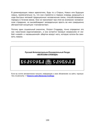 199
В доминирующих левых идеологиях, будь то у Старых, Новых или Будущих
левых, примечательно то, что они стремятся в первую очередь разрушить в
ходе быстрых мятежей традиционные человеческие связи, способствовавшие
порядку в течение веков. Они не принимают при этом во внимание человече-
ские страдания, но высвобождают запредельную ярость во имя совершенно
абстрактной концепции «человечества».
Потому один социальный аналитик, Лотроп Стоддард, точно определил это
как «восстание недочеловеков», и оно остается таковым независимо от лю-
бой «новой» и «возвышенной» обертки вокруг него, которую хотели бы ожи-
вить леваки.
Русский Интеллектуально-Познавательный Ресурс
«ВЕЛЕСОВА СЛОБОДА»
Если вы хотите автоматически получать информацию о всех обновлениях на сайте, подпиши-
тесь на рассылку --> Новости сайта Велесова Слобода.
 