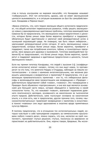 20
ства в пользу альтруизма на мировом масштабе; что Канадзава называет
«либеральным». Этот тип интеллекта, однако, уже не имеет эволюционной
ценности выживаемости, и в ситуации выживании он был бы самоубийствен-
ным. Канадзава и Перина пишут:
«Важно отметить, что, хотя теория эволюции общего интеллекта предполага-
ет, что общий интеллект первоначально развился, чтобы решать эволюцион-
но новые и единовременные адаптивные проблемы, гипотеза взаимодействия
Саванна-IQ не предполагала, что эволюционно новые предпочтения и ценно-
сти, которые более умные люди более вероятно приобретут и поддержат,
обязательно будут адаптивными и увеличат свой репродуктивный успех в
нынешней окружающей среде. Не очевидно, как быть левым либералом...
увеличивает репродуктивный успех сегодня. И часть эволюционных новых
предпочтений, которые более умные люди, более вероятно, приобретут и
поддержат, такие как потребление алкоголя, табака, и психотропных препа-
ратов, явно вредна для здоровья и выживания. Гипотеза взаимодействия Са-
ванна-IQ не предсказывает, что более умные люди, более вероятно, приоб-
ретут и поддержат здоровые и адаптивные предпочтения и ценности, только
эволюционно новые».
Если мы примем гипотезу Канадзавы, что людей с высоким I.Q. (коэффици-
ентом интеллекта) влечет «влево», потому что они ищут новое, то противо-
речит ли это тому, что заметили Нордау и Стоддард, наблюдая за левыми ин-
теллектуалами – в союзе с наименее интеллектуальными, как желание раз-
рушить цивилизацию и возвратиться к примитиву? Я предполагаю, что в ци-
вилизации привлекательность примитива – или то, что либеральные фило-
софы в восемнадцатом веке провозглашали как возвращение к «Природе» –
действительно представляет собой «новое», «новизну». Это «возвращение к
Природе» было объявлено «прогрессивным», и оно все еще является основа-
нием для большой части левых, которая обращается к примитиву в своей
психологии толпы. То, что называют «новым», вовлекает подавление древ-
него генетического наследия, основанного на накопленном за тысячелетия
опыте предков. Действительно, сама «культура» основана на накопленном
опыте, и в этом есть, как я предполагаю, другая причина того, почему «вы-
сокоинтеллектуальных» привлекает возвращение к примитиву в искусствах:
в поиске «новизны» они ищут вдохновение в экзотике вроде примитивных
культур Африки.
Я поэтому предполагаю, что в отношении тех интеллектуальных людей, ко-
торые чувствуют в себе принуждение следовать за гаммельнскими крысоло-
вами любого «нового дела», можно сказать, что они, несмотря на свой «ин-
теллект», принимают глупые решения; глупые, поскольку их верования не
проистекают из действительности. Они, короче говоря, бредовые. Мы иссле-
 