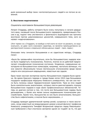 21
дуем жизненный выбор таких «интеллектуальных» людей в их погоне за но-
визной.
3. Восстание недочеловека
Социопаты возглавили большевистскую революцию
Лотроп Стоддард, работы которого были очень популярны в начале двадца-
того века, писавший после большевистского переворота, превратившего Рос-
сию в ад, поднял тему умственного и физического вырождения как причины
восстания против цивилизованных ценностей, совершенного теми, кого он
назвал «недочеловеками».
(Этот термин ни у Стоддарта, ни вообще в этой книге не носит ни расового, ни наци-
онального, ни даже чисто классового характера, но является преимущественно ха-
рактеристикой психики и морального облика данных людей – прим. перев.)
Описывая типы личности большевиков и их садистские методы, Стоддард
писал:
«Было бы чрезвычайно поучительно, если бы большевистских лидеров мож-
но было подвергнуть психоанализу. Конечно, многие из их действий предпо-
лагают специфические психические состояния. Злодеяния, совершенные не-
которыми из большевистских комиссаров, например, настолько вопиющи, что
они кажутся объяснимыми только ментальными отклонениями вроде мании
смерти или сексуальным извращением, известным как садизм.
Одна такая научная экспертиза группы большевистских лидеров была сдела-
на. Во время Красного террора в городе Киеве летом 1919 года большевики
пощадили профессоров медицины Киевского университета, так как они мог-
ли быть полезны новым террористическим правителям. Трое из этих людей
были компетентными аналитиками, которые смогли диагностировать психику
большевистских лидеров в ходе своих профессиональных обязанностей. Те-
перь их диагноз состоял в том, что почти все большевистские лидеры были
дегенератами, с более или менее сильно выраженными психическими рас-
стройствами. Кроме того, большинство из них было алкоголиками; большин-
ство было сифилитиками, а многие были наркоманами...»
Стоддард приводит драматический пример ролей, сыгранных в таких восста-
ниях, когда известный на международном уровне ученый-филолог профессор
Киевского университета Тимофей Флоринский предстал перед Революцион-
ным трибуналом и был спонтанно застрелен одним из «судей» за то, что дал
 