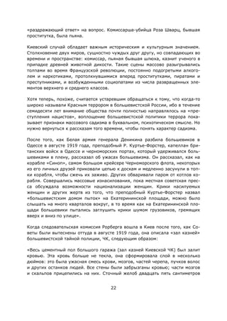 22
«раздражающий ответ» на вопрос. Комиссарша-убийца Роза Шварц, бывшая
проститутка, была пьяна.
Киевский случай обладает важным историческим и культурным значением.
Столкновение двух миров, сущностно чуждых друг другу, но совпадающих во
времени и пространстве: комиссар, пьяная бывшая шлюха, казнит ученого в
припадке древней животной дикости. Такие сцены массово разыгрывались
толпами во время Французской революции, постоянно подогретыми алкого-
лем и наркотиками, протолкнувшимися вперед проститутками, пиратами и
преступниками, и возбужденными социопатами из числа развращенных эле-
ментов верхнего и среднего классов.
Хотя теперь, похоже, считается устаревшим обращаться к тому, что когда-то
широко называли Красным террором в большевистской России, ибо в течение
семидесяти лет внимание общества почти полностью направлялось на «пре-
ступления нацистов», воплощение большевистской политики террора пока-
зывает признаки массового садизма в буквальном, психотическом смысле. Но
нужно вернуться к рассказам того времени, чтобы понять характер садизма.
После того, как Белая армия генерала Деникина разбила большевиков в
Одессе в августе 1919 года, преподобный Р. Куртье-Форстер, капеллан бри-
танских войск в Одессе и черноморских портах, который удерживался боль-
шевиками в плену, рассказал об ужасах большевизма. Он рассказал, как на
корабле «Синоп», самом большом крейсере Черноморского флота, некоторых
из его личных друзей приковали цепью к доскам и медленно засунули в топ-
ки корабля, чтобы сжечь их заживо. Других обваривали паром от котлов ко-
рабля. Совершались массовые изнасилования, пока местная советская прес-
са обсуждала возможности национализации женщин. Крики насилуемых
женщин и других жертв из того, что преподобный Куртье-Форстер назвал
«большевистским домом пыток» на Екатерининской площади, можно было
слышать на много кварталов вокруг, в то время как на Екатерининской пло-
щади большевики пытались заглушить крики шумом грузовиков, гремящих
вверх и вниз по улице».
Когда следовательская комиссия Рорберга вошла в Киев после того, как Со-
веты были вытеснены оттуда в августе 1919 года, она описала «зал казней»
большевистской тайной полиции, ЧК, следующим образом:
«Весь цементный пол большого гаража (зал казней Киевской ЧК) был залит
кровью. Эта кровь больше не текла, она сформировала слой в несколько
дюймов: это была ужасная смесь крови, мозгов, частей черепа, пучков волос
и других останков людей. Все стены были забрызганы кровью; части мозгов
и скальпов прицепились на них. Сточный желоб двадцать пять сантиметров
 