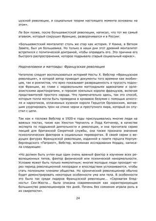 24
цузской революции, и социальные теории настоящего момента основаны на
этом».
Ле Бон позже, после большевистской революции, написал, что тот же самый
атавизм, который сокрушил Францию, разворачивался и в России:
«Большевистский менталитет столь же стар как история. У Каина, в Ветхом
Завете, был ум большевика. Но только в наши дни этот древний менталитет
встретился с политической доктриной, чтобы оправдать его. Это причина его
быстрого распространения, которое подрывало старый социальный каркас».
Недочеловеки и маттоиды: Французская революция
Читателю следует воспользоваться историей Несты Х. Вебстер «Французская
революция», в которой автор приводит документы того времени как якобин-
цев, так и роялистов, что ярко показывает развращенность и трусость подон-
ков Франции, во главе с недовольными маттоидными адвокатами и орле-
анистскими аристократами, и героизм лояльных королю французов, включая
представителей простого народа. Что примечательно здесь, так это способ,
которым толпа могла быть приведена в кровавое безумие с помощью алкого-
ля и наркотиков, оплаченных кузеном короля Герцогом Орлеанским, желав-
шим узурпировать трон на спине черни и преступного мира, который он спу-
стил с цепи.
Так как к госпоже Вебстер в 1920-е годы прислушивались многие люди на
важных постах, такие как Уинстон Черчилль и Лорд Китченер, в качестве
эксперта по подрывной деятельности и революции, и она прочитала серию
лекций для британской Секретной службы, она также признала значение
психологических факторов в социальных переворотах. В своей серии о ве-
дущих фигурах Французской революции, изданной в газете герцога Нортум-
берлендского «Патриот», Вебстер, вспоминая исследования Нордау, написа-
ла следующее:
«Но должен быть учтен еще один очень важный фактор в изучении всех ре-
волюционных типов, фактор физической или психической ненормальности.
Условие может быть только мимолетным; многие молодые люди проходят че-
рез период революционной лихорадки и впоследствии успокаиваются, чтобы
стать полезными членами общества. Но хронический революционер обычно
будет демонстрировать некоторые особенности ума или тела. В особенности
это было так среди лидеров Французской революции... «Сероватая блед-
ность» Сен-Жюста... была описана современником как характеризующая
большинство революционеров тех дней. Печень без сомнения играла роль в
их свирепости».
 