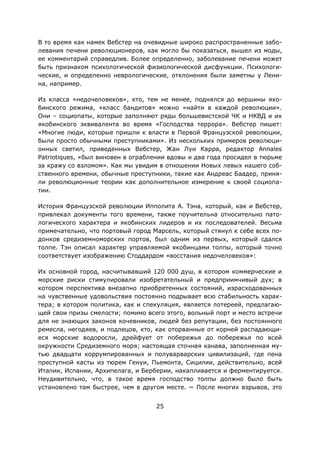 25
В то время как намек Вебстер на очевидные широко распространенные забо-
левания печени революционеров, как могло бы показаться, вышел из моды,
ее комментарий справедлив. Более определенно, заболевание печени может
быть признаком психологической физиологической дисфункции. Психологи-
ческие, и определенно неврологические, отклонения были заметны у Лени-
на, например.
Из класса «недочеловеков», кто, тем не менее, поднялся до вершины яко-
бинского режима, «класс бандитов» можно «найти в каждой революции».
Они – социопаты, которые заполняют ряды большевистской ЧК и НКВД и их
якобинского эквивалента во время «Господства террора». Вебстер пишет:
«Многие люди, которые пришли к власти в Первой Французской революции,
были просто обычными преступниками». Из нескольких примеров революци-
онных светил, приведенных Вебстер, Жан Луи Карра, редактор Annales
Patriotiques, «был виновен в ограблении вдовы и два года просидел в тюрьме
за кражу со взломом». Как мы увидим в отношении Новых левых нашего соб-
ственного времени, обычные преступники, такие как Андреас Баадер, приня-
ли революционные теории как дополнительное измерение к своей социопа-
тии.
История Французской революции Ипполита А. Тэна, который, как и Вебстер,
привлекал документы того времени, также поучительна относительно пато-
логического характера и якобинских лидеров и их последователей. Весьма
примечательно, что портовый город Марсель, который стянул к себе всех по-
донков средиземноморских портов, был одним из первых, который сдался
толпе. Тэн описал характер управляемой якобинцами толпы, который точно
соответствует изображению Стоддардом «восстания недочеловеков»:
Их основной город, насчитывавший 120 000 душ, в котором коммерческие и
морские риски стимулировали изобретательный и предприимчивый дух; в
котором перспектива внезапно приобретенных состояний, израсходованных
на чувственные удовольствия постоянно подрывает всю стабильность харак-
тера; в котором политика, как и спекуляция, является лотереей, предлагаю-
щей свои призы смелости; помимо всего этого, вольный порт и место встречи
для не знающих законов кочевников, людей без репутации, без постоянного
ремесла, негодяев, и подлецов, кто, как оторванные от корней распадающи-
еся морские водоросли, дрейфует от побережья до побережья по всей
окружности Средиземного моря; настоящая сточная канава, заполненная му-
тью двадцати коррумпированных и полуварварских цивилизаций, где пена
преступной касты из тюрем Генуи, Пьемонта, Сицилии, действительно, всей
Италии, Испании, Архипелага, и Берберии, накапливается и ферментируется.
Неудивительно, что, в такое время господство толпы должно было быть
установлено там быстрее, чем в другом месте. ~ После многих взрывов, это
 