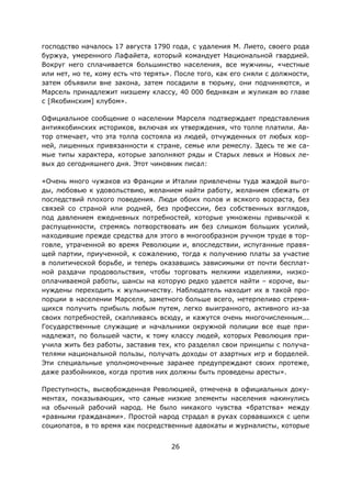 26
господство началось 17 августа 1790 года, с удаления М. Лието, своего рода
буржуа, умеренного Лафайета, который командует Национальной гвардией.
Вокруг него сплачивается большинство населения, все мужчины, «честные
или нет, но те, кому есть что терять». После того, как его сняли с должности,
затем объявили вне закона, затем посадили в тюрьму, они подчиняются, и
Марсель принадлежит низшему классу, 40 000 беднякам и жуликам во главе
с [Якобинским] клубом».
Официальное сообщение о населении Марселя подтверждает представления
антиякобинских историков, включая их утверждения, что толпе платили. Ав-
тор отмечает, что эта толпа состояла из людей, отчужденных от любых кор-
ней, лишенных привязанности к стране, семье или ремеслу. Здесь те же са-
мые типы характера, которые заполняют ряды и Старых левых и Новых ле-
вых до сегодняшнего дня. Этот чиновник писал:
«Очень много чужаков из Франции и Италии привлечены туда жаждой выго-
ды, любовью к удовольствию, желанием найти работу, желанием сбежать от
последствий плохого поведения. Люди обоих полов и всякого возраста, без
связей со страной или родней, без профессии, без собственных взглядов,
под давлением ежедневных потребностей, которые умножены привычкой к
распущенности, стремясь потворствовать им без слишком больших усилий,
находившие прежде средства для этого в многообразном ручном труде в тор-
говле, утраченной во время Революции и, впоследствии, испуганные правя-
щей партии, приученной, к сожалению, тогда к получению платы за участие
в политической борьбе, и теперь оказавшись зависимыми от почти бесплат-
ной раздачи продовольствия, чтобы торговать мелкими изделиями, низко-
оплачиваемой работы, шансы на которую редко удается найти – короче, вы-
нуждены переходить к жульничеству. Наблюдатель находит их в такой про-
порции в населении Марселя, заметного больше всего, нетерпеливо стремя-
щихся получить прибыль любым путем, легко выигранного, активного из-за
своих потребностей, скапливаясь всюду, и кажутся очень многочисленным...
Государственные служащие и начальники окружной полиции все еще при-
надлежат, по большей части, к тому классу людей, которых Революция при-
учила жить без работы, заставив тех, кто разделял свои принципы с получа-
телями национальной пользы, получать доходы от азартных игр и борделей.
Эти специальные уполномоченные заранее предупреждают своих протеже,
даже разбойников, когда против них должны быть проведены аресты».
Преступность, высвобожденная Революцией, отмечена в официальных доку-
ментах, показывающих, что самые низкие элементы населения накинулись
на обычный рабочий народ. Не было никакого чувства «братства» между
«равными гражданами». Простой народ страдал в руках сорвавшихся с цепи
социопатов, в то время как посредственные адвокаты и журналисты, которые
 