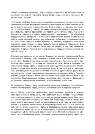 27
теперь управляли Францией, благополучно устроились на вершине кучи, и
опасность их жизням угрожала только тогда, когда они сами начинали бо-
роться друг с другом.
«20 марта приблизительно сорок бандитов, назвавшихся патриотами и дру-
зьями конституции, вынуждают честных и достойных, но очень бедных граж-
дан в девяти или десяти домах Капель-Викамп отдать им деньги, как прави-
ло, по пять франков с каждого человека, и иногда по десять, двадцать, и со-
рок франков. Другие врываются или грабят шато в Руске, Роде, Марколе и
Витраке и забирают с собой муниципальных чиновников... Национальная
гвардия Буассе, объедаясь и выпивая без ограничений, вошла в шато и вела
себя в самой зверской манере; они забирали с собой все, что попадалось на
их пути, часы, зеркала, двери, туалеты, и, наконец, документы. Они даже
отослали сорок человек в одну патриотическую деревню поблизости. Они
вынудили обитателей каждого дома дать им деньги, и тем, кто отказался,
угрожали смертью. Помимо этого национальная гвардия Буассе забрала ме-
бель из шато...»
В монастыре кармелиток, на улице Вожирар, до двухсот священников были
заключены в тюрьму. Здесь собралась пьяная толпа и из пистолетов и саб-
лями убили беззащитных священников. Архиепископу Арльскому почти рас-
кололи лицо надвое, поскольку он предложил свою жизнь в надежде на
успокоение жажды крови и сохранение жизни других священников. Смерть
старика только еще больше взволновала толпу, и они стреляли в священни-
ков, становящихся на колени в молитве в часовне. Другая такая резня была
осуществлена против священников, заключенных в тюрьму в Аббе в Париже.
Однако, среди «народа» было больше жертв, чем среди аристократов и ду-
ховенства. Революционные лидеры стремились «ампутировать» Францию, и
радикально уменьшить ее население, что напоминает о Пол Поте.
В провинции Вандея была предпринята политика массового истребления,
чтобы ликвидировать народ, который оставался верным королю и церкви.
Неста Вебстер отметила любопытное преобразование Франции в течение
этой эры, которое показывает, что Революция была победой «недочелове-
ков» и возвращением к атавистическому на руинах цивилизации. Она писа-
ла, что посредственные адвокаты, такие как Робеспьер, которые теперь дер-
жали власть, дали волю своей неудовлетворенности за годы личных неудач,
пытаясь устранить талантливое и интеллектуальное. Все те, кто посвятил
себя науке, стали мишенями. «Война с образованием была перенесена даже
на сокровища науки, искусства и литературы». Одно революционное светило
предложило убить коллекцию редких животных в Музее Естествознания. Ши-
роко распространенным представлением революционеров было сжечь все
 
