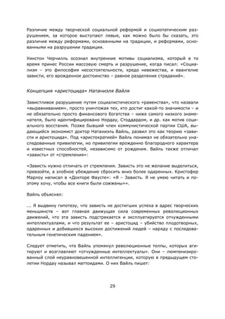 29
Различие между творческой социальной реформой и социопатическим раз-
рушением, за которое выступают левые, как можно было бы сказать, это
различие между реформами, основанными на традиции, и реформами, осно-
ванными на разрушении традиции.
Уинстон Черчилль осознал внутренние мотивы социализма, который в то
время принес России массовую смерть и разрушение, когда писал: «Социа-
лизм – это философия несостоятельности, кредо невежества, и евангелие
зависти, его врожденное достоинство – равное разделение страданий».
Концепция «аристоцида» Натаниэля Вайля
Завистливое разрушение путем социалистического «равенства», что назвали
«выравниванием», просто уничтожая тех, кто достиг какой-то значимости – и
не обязательно просто финансового богатства – ниже самого низкого знаме-
нателя, было идентифицировано Нордау, Стоддардом, и др. как мотив соци-
ального восстания. Позже бывший член коммунистической партии США, вы-
дающийся экономист доктор Натаниэль Вайль, развил это как теорию «зави-
сти и аристоцида». Под «аристократией» Вайль понимал не обязательно уна-
следованные привилегии, но привилегии врожденно благородного характера
и известных способностей, независимо от рождения. Вайль также отличал
«зависть» от «стремления»:
«Зависть нужно отличать от стремления. Зависть это не желание выделиться,
превзойти, а злобное убеждение сбросить вниз более одаренных. Кристофер
Марлоу написал в «Докторе Фаусте»: «Я – Зависть. Я не умею читать и по-
этому хочу, чтобы все книги были сожжены»».
Вайль объяснял:
... Я выдвину гипотезу, что зависть не достигших успеха в адрес творческих
меньшинств – вот главная движущая сила современных революционных
движений, что эта зависть подстрекается и эксплуатируется отчужденными
интеллектуалами, и что результат ее – аристоцид – убийство плодотворных,
одаренных и добившихся высоких достижений людей – наряду с последова-
тельным генетическим падением».
Следует отметить, что Вайль упомянул революционные толпы, которых аги-
тируют и возглавляют «отчужденные интеллектуалы». Они – люмпенизиро-
ванный слой неуравновешенной интеллигенции, которую в предыдущем сто-
летии Нордау называл маттоидами. О них Вайль пишет:
 