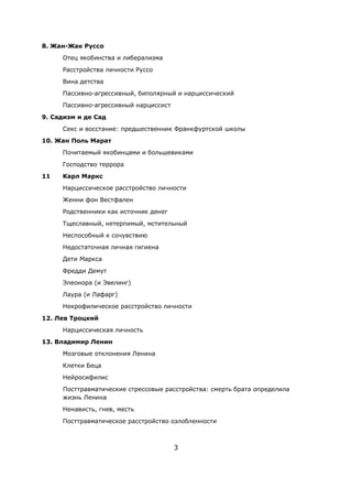 3
8. Жан-Жак Руссо
Отец якобинства и либерализма
Расстройства личности Руссо
Вина детства
Пассивно-агрессивный, биполярный и нарциссический
Пассивно-агрессивный нарциссист
9. Садизм и де Сад
Секс и восстание: предшественник Франкфуртской школы
10. Жан Поль Марат
Почитаемый якобинцами и большевиками
Господство террора
11 Карл Маркс
Нарциссическое расстройство личности
Женни фон Вестфален
Родственники как источник денег
Тщеславный, нетерпимый, мстительный
Неспособный к сочувствию
Недостаточная личная гигиена
Дети Маркса
Фредди Демут
Элеонора (и Эвелинг)
Лаура (и Лафарг)
Некрофилическое расстройство личности
12. Лев Троцкий
Нарциссическая личность
13. Владимир Ленин
Мозговые отклонения Ленина
Клетки Беца
Нейросифилис
Посттравматические стрессовые расстройства: смерть брата определила
жизнь Ленина
Ненависть, гнев, месть
Посттравматическое расстройство озлобленности
 